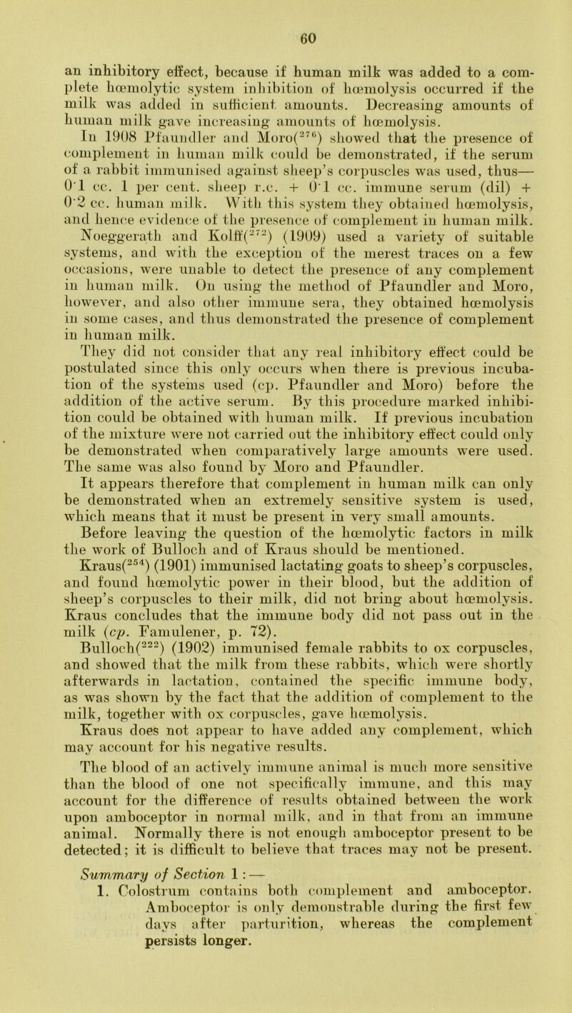 an inhibitory effect, because if human milk was added to a com- plete hoemolytic system inhibition of hmmolysis occurred if the milk was added in sufficient amounts. Decreasing amounts of human milk gave increasing amounts of hoemolysis. In 1908 Pfaundler and Moro(^^‘^) showed that the presence of complement in human milk could be demonstrated, if the serum of a rabbit immunised against sheep’s corpuscles was used, thus— O'l cc. 1 per cent, slieep r.c. + O'l cc. immune serum (dil) + O'2 cc. human miik. With this system tiiey obtained haemolysis, and hence evidence of the presence of complement in human milk. Noeggerath and Kolff(^^^) (1909) used a variety of suitable systems, and with the exception of the merest traces on a few occasions, were unable to detect the presence of any complement ill human milk. On using the method of Pfaundler and Moro, however, and also other immune sera, they obtained hoemolysis in some cases, and thus demonstrated the presence of complement in human milk. They did not consider that any real inhibitory effect could be postulated since this only occurs when there is previous incuba- tion of the systems used (cp. Pfaundler and Moro) before the addition of the active serum. By this procedure marked inhibi- tion could be obtained with human milk. If previous incubation of the mixture were not carried out the inhibitory effect could only be demonstrated when comparatively large amounts were used. The same was also found by Moro and Pfaundler. It appears therefore that complement in human milk can only be demonstrated when an extremely sensitive system is used, which means that it must be present in very small amounts. Before leaving the question of the hoemolytic factors in milk the work of Bulloch and of Kraus should be mentioned. Kraus(^^^) (1901) immunised lactating goats to sheep’s corpuscles, and found hoemolytic power in their blood, but the addition of sheep’s corpuscles to their milk, did not bring about hoemolysis. Kraus concludes that the immune body did not pass out in the milk {cp. Famulener, p. T2). Bulloch(^^^) (1902) immunised female rabbits to ox corpuscles, and showed that the milk from these rabbits, which were shortly afterwards in lactation, contained the specific immune body, as was shown by the fact that the addition of complement to the milk, together with ox corpuscles, gave hoemolysis. Kraus does not appear to have added any complement, which may account for his negative results. The blood of an actively immune animal is much more sensitive than the blood of one not specifically immune, and this may account for the difference of results obtained between the work upon amboceptor in normal milk, and in that from an immune animal. Normally there is not enough amboceptor present to be detected; it is difficult to believe that traces may not be present. Summary of Section 1 : — 1. Colostrum contains both complement and amboceptor. Amboceptor is only demonstrable during the first few days after parturition, whereas the complement persists longer.