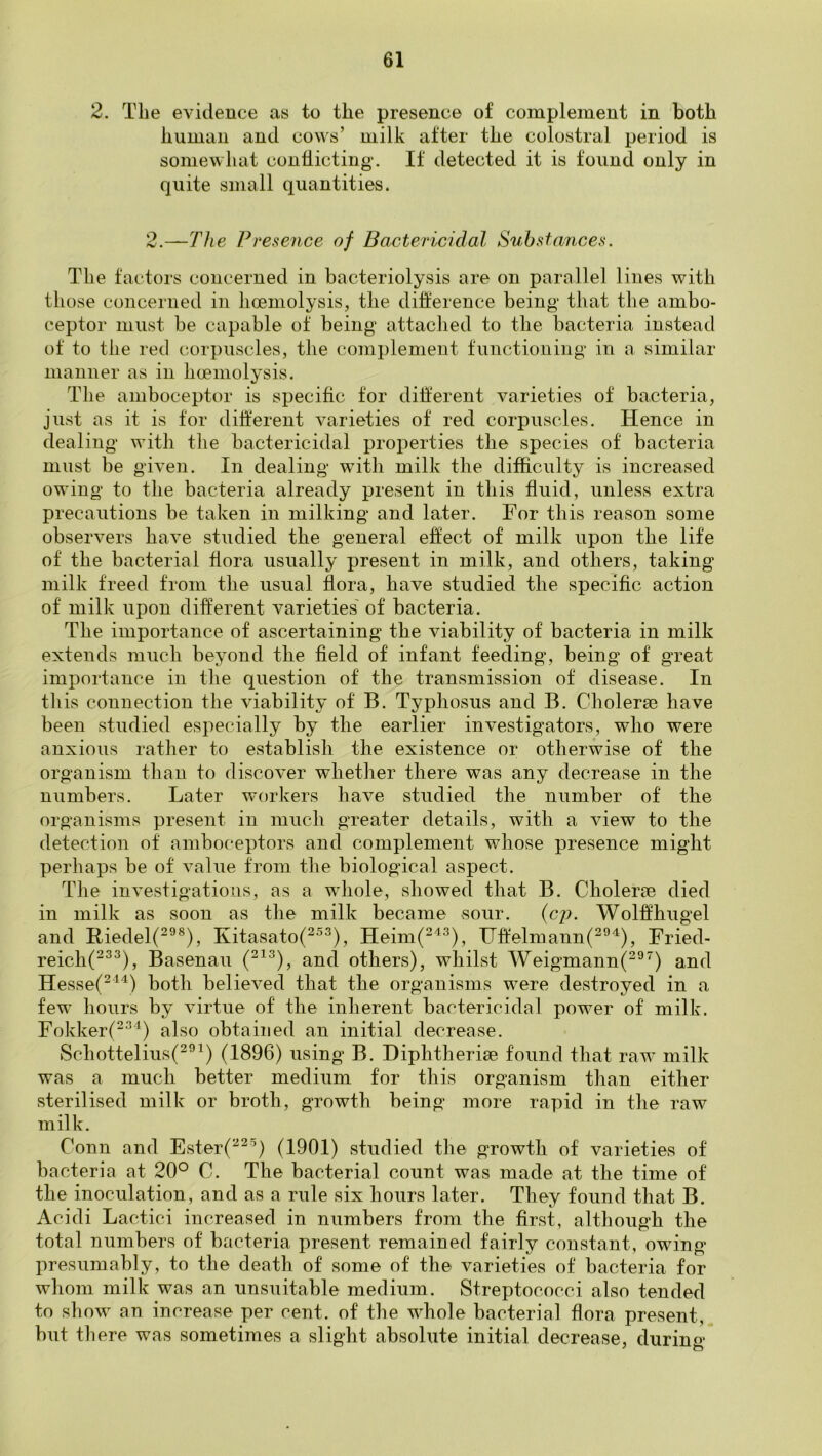 2. Tbe evidence as to the presence of complement in both human and cows’ milk after the colostral period is somewhat conflicting. If detected it is found only in quite small quantities. 2.—The Presence of Bactericidal Substances. The factors concerned in bacteriolysis are on parallel lines with those concerned in hoeniolysis, the difi:erence being that the ambo- ceptor must be capable of being attached to the bacteria instead of to the red corpuscles, the complement function in g in a similar manner as in hcemolysis. The amboceptor is specific for different varieties of bacteria, just as it is tor different varieties of red corpuscles. Hence in dealing with the bactericidal properties the species of bacteria must be given. In dealing with milk the difficulty is increased owing to the bacteria already present in this fluid, unless extra precautions be taken in milking and later. For this reason some observers have studied the general effect of milk upon the life of the bacterial flora usually present in milk, and others, taking milk freed from the usual flora, have studied the specific action of milk upon different varieties' of bacteria. The importance of ascertaining the viability of bacteria in milk extends much beyond the field of infant feeding, being of great importance in the question of the transmission of disease. In this connection the viability of B. Typhosus and B. Cholerse have been studied especially by the earlier investigators, who were anxious rather to establish the existence or otherwise of the organism than to discover whether there was any decrease in the numbers. Later workers have studied the number of the organisms present in much greater details, with a view to the detection of amboceptors and complement whose presence might perhaps be of value from the biological aspect. The investigations, as a whole, showed that B. Cholerre died in milk as soon as the milk became sour. (cj). Wolffhugel and Riedel(^^®), Kitasato(^^^), Heim(^'’^^), IJffelmann(^®^), Fried- reich(^^^), Basenau and others), whilst Weigmann(^^^) and Hesse(^^'^) both believed that the organisms were destroyed in a few hours by virtue of the inherent bactericidal power of milk. Fokker(^^^) also obtained an initial decrease. Schottelius(^^^) (1896) using B. Diphtherise found that raw milk was a much better medium for this organism than either sterilised milk or broth, growth being more rapid in the raw milk. Conn and Ester(^^^) (1901) studied the growth of varieties of bacteria at 20° C. The bacterial count was made at the time of the inoculation, and as a rule six hours later. They found that B. Acidi Lactici increased in numbers from the first, although the total numbers of bacteria present remained fairly constant, owing presumably, to the death of some of the varieties of bacteria for whom milk was an unsuitable medium. Streptococci also tended to show an increase per cent, of the whole bacterial flora present, but there was sometimes a slight absohite initial decrease, during