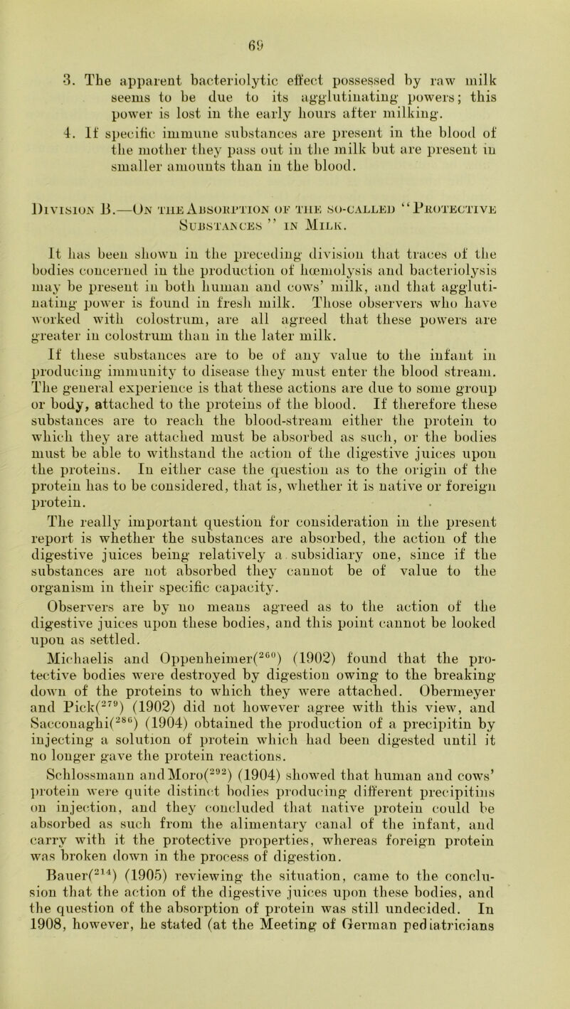 •3. The apparent bacteriolytic ett'ect possessed by raw milk seems to be due to its agglutinating powers; this pow'er is lost in the early hours after milking. 4. It specific immune substances are present in the blood of the mother they pass out in the milk but are present in smaller amounts than in the blood. Division 13.—Un the AnsonrTio^ of the so-called SuiiSTANCES ” IN MiLK. ‘ ‘ Peotectiye It has been shown in the preceding division that traces of the bodies concerned in the production of hceniolysis and bacteriolysis may be present in both human and cows’ milk, and that aggluti- nating power is found in fresh milk. Those observers who have worked with colostrum, are all agreed that these powers are greater in colostrum than in the later milk. If these substances are to be of any value to the infant in producing immunity to disease they must enter the blood stream. The general experience is that these actions are due to some group or body, attached to the proteins of the blood. If therefore these substances are to reach the blood-stream either the protein to which they are attached must be absorbed as such, or the bodies must be able to withstand the action of the digestive juices upon the proteins. In either case the question as to the origin of the protein has to be considered, that is, whether it is native or foreign protein. The really important question tor consideration in the present report is whether the substances are absorbed, the action of the digestive juices being relatively a subsidiary one, since if the substances are not absorbed they cannot be of value to the organism in their specific capacity. Observers are by no means agreed as to the action of the digestive juices upon these bodies, and this point cannot be looked upon as settled. Michaelis and Oppenheimer(^‘^) (1902) found that the pro- tective bodies wnre destroyed by digestion owing to the breaking down of the proteins to which they were attached. Obermeyer and Pick(^^‘0 (1902) did not however agree with this view, and Sacconaghi(^®“) (1904) obtained the production of a precipitin by injecting a solution of protein which had been digested until it no longer gave the protein reactions. Schlossmann andMoro(^'’^) (1904) showed that human and cows’ l)rotein wei-e quite distimd bodies pioducing different precipitins on injection, and they concluded that native protein could be absorbed as such from the alimentary canal of the infant, and carry with it the protective properties, whereas foreign protein was broken down in the process of digestion. Bauer(^^) (1905) reviewing the situation, came to the conclu- sion that the action of the digestive juices upon these bodies, and the question of the absorption of protein was still undecided. In 1908, however, he stated (at the Meeting of German pediatricians