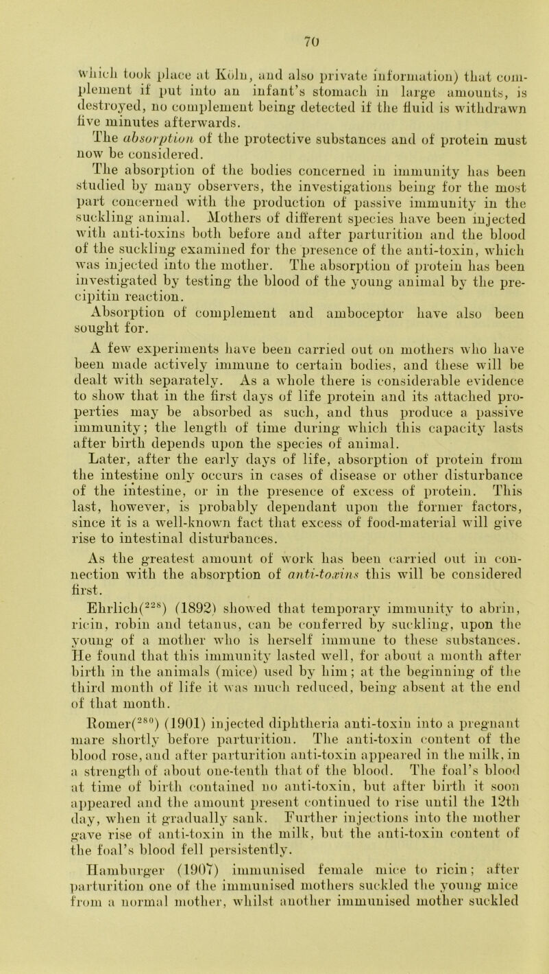 wiiicli took pliice at Kolu, aud also private information) tiiat com- plement if put into an infant’s stomacli in large amounts, is destroyed, no complement being detected it tlie fluid is withdrawn live minutes afterwards. The absorption of the protective substances and of protein must now be considered. The absorption of the bodies concerned in immunity has been studied by many observers, the investigations being for the most part concerned with the production of passive immunity in the suckling animal. Mothers of different species have been injected with anti-toxins both before and after parturition and the blood of the suckling examined for the presence of the anti-toxin, which was injected into the mother. The absorption of protein has been investigated by testing the blood of the young animal by the pre- cipitin reaction. Absorption of complement and amboceptor have also been sought for. A few experiments have been carried out on mothers who have been made actively immune to certain bodies, and these will be dealt with separately. As a whole there is considerable evidence to show that in the first days of life protein and its attached pro- perties may be absorbed as such, and thus produce a passive immunity; the length of time during which this capacity lasts after birth depends upon the species of animal. Later, after the early days of life, absorption of protein from the intestine only occurs in cases of disease or other disturbance of the intestine, or in the presence of excess of protein. This last, however, is probably dependant upon the former factors, since it is a well-knowm fact that excess of food-material will give rise to intestinal distiifbances. As the greatest amount of work has been carried out in con- nection with the absorption of anti-toivins this will be considered first. Ehrlich(^^^) (1892) showed that temporary immunity to abrin, ricin, robin and tetanus, can be conferred by suckling, upon the young of a mother who is herself immune to these substances. He found that this immunitv lasted well, for about a month after birth in the animals (mice) used by him; at the beginning of the third month of life it was much reduced, being absent at the end of that month. llomer(“®°) (1901) injected diphtheria anti-toxin into a pregnant mare shortly before parturition. The anti-toxin content of the blood rose, and after parturition anti-toxin appeared in the milk, in a strength of about one-tenth that of the blood. The foal’s blood at time of birth contained no anti-toxin, but after birth it soon appeared and the amount present continued to rise until the 12th day, when it gradually' sank. Further injections into the mother gave rise of anti-toxin in the milk, but the anti-toxin content of the foal’s blood fell persistently. Hamburger (190Y) immunised female mice to ricin; after l)arturition one of the immunised mothers suckled the young mice from a normal mother, whilst another immunised mother suckled