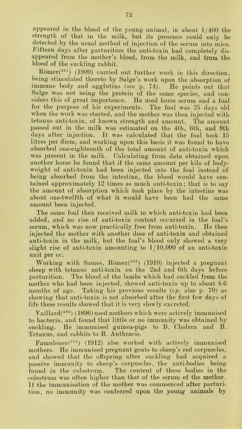 appeared in the blood of the young animal, in about 1/40U the strength of that in the milk, but its presence could only be detected by the usual method of injection of the serum into mice, hbfteen days after parturition the anti-toxin had completely dis- appeared from the mother’s blood, from the milk, and from the blood of the suckling rabbit. ltomer(^*^^) (1909) carried out further work in this direction, being stimulated thereto by Salge’s work upon the absorption of immune body and agglutins i^ee p. 74). He points out that Salge was not using the protein of the same species, and con- siders this of great importance. He used horse serum and a foal for the purpose of his experiments. The foal was 25 days old when the work was started, and the mother was then injected with tetanus anti-toxin, of known strength and amount. The amount passed out in the milk was estimated on the 4th, 6th, and 8th days after injection. It was calculated that the foal took 15 litres per diem, and working upon this basis it was found to have absorbed one-eighteenth of the total amount of anti-toxin which was present in the milk. Calculating from, data obtained upon another horse he found that if the same amount per kilo of body- weight of anti-toxin had been injected into the foal instead of being absorbed from the intestine, the blood would have con- tained approximately .12 times as much anti-toxin; that is to say the amount of absorption which took place by the intestine was about one-twelfth of what it would have been had the same amount been injected. The same foal then received milk to which anti-toxin had been added, and no rise of anti-toxin content occurred in the foal’s serum, which was now practically free from anti-toxin. He then injected the mother with another dose of anti-toxin and obtained anti-toxin in the milk, but the foal’s blood only showed a very slight rise of anti-toxin amounting to .1/10,000 of an anti-toxin unit per cc. Working with Sames, E.omer(^®^) (1910) injected a pregnant sheep with tetanus anti-toxin on the 2nd and 6th days before parturition. The blood of the lambs which had suckled from the mother who had been injected, showed anti-toxin up to about 4-6 months of age. Taking his previous results {cp. also p. 70) as showing that anti-toxin is not absorbed after the first few daj^s of life these results showed that it is very slowly excreted. Vaillard(^''’‘^) (1896) used mothers which were actHely immunised to bacteria, and found that little or no immunity was obtained bj suckling. He immunised guinea-pigs to B. Cholera and B. Tetanus, and rabbits to B. Anthracis. Famulener(-^^) (1912) also worked with actively immunised mothers. He immunised pregnant goats to sheep’s red corpuscles, and showed that the offspring after suckling had acquired a passive immunity to sheep’s corpuscles, the anti-bodies being found in the colostrum. The content of these bodies in the colostrum was often higlier than that of the serum of the mother. If the immunisation of the mother was commenced after parturi- tion, no immunity was conferred upon the young animals by