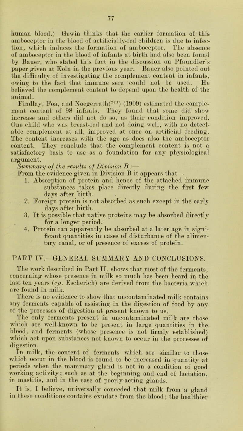 liuman blood.) Gewin thinks that the earlier forjnation of this amboceptor in the blood of artificially-fed children is due to infec- tion, \vlii(*h induces the formation of amhoceptor. The absence of amhoceptor in the blood of infants at birth had also been found by Bauer, who stated this fact in the discussion on Pfaundler's paper given at Koln in. the previous year, leaner also pointed out the difficulty of investigating the complement content in infants, owing to the fact that immune sera could not be used. He believed the complement content to depend upon the health of the animal. Findlay, Foa, and Noegerrath(^’^) (1909) estimated the comple- ment content of 98 infants. They found tliat some did show increase and others did not do so, as their condition improved. One child who was breast-fed and not doing well, with no detect- able complement at all, improved at once on artificial feeding. The content increases with the age as does also the amboceptor content. They conclude that the complement content is not a satisfactory basis to use as a foundation for any physiological argument. Summary of, the results of Division B :— From the evidence given in Division B it appears that—■ 1. Absorption of protein and hence of the attached immune substances takes place directly during the first few days after birth. 2. Foreign protein is not absorbed as such except in the early days after birth. 8. It is possible that native proteins may be absorbed directly for a longer period. 4. Protein can apparently be absorbed at a later age in signi- ficant quantities in cases of disturbance of the alimen- tary canal, or of presence of excess of protein. PART IV.—GENERAL SUMMARY AND CONCLUSIONS. The work described in Part II. shows that most of the ferments, concerning whose presence in milk so much has been heard in the last ten years (cp. Escherich) are derived from the bacteria which are found in milk. There is no evidence to show that uncontaminated milk contains any ferments capable of assisting in the digestion of food by any of the processes of digestion at present known to us. The only ferments present in uncontaminated milk are those which are well-known to be present in large quantities in the blood, and ferments (wliose presence is not firmly established) which act upon substances not known to occur in the processes of d igestion. In milk, the content of ferments which are similar to those which occur in the blood is found to be increased in quantity at periods when the mammary gland is not in a condition of good working activity; such as at the heginning and end of lactation, in mastitis, and in the case of poorly-acting glands. It is, I believe, universally conceded that milk from a gland in tliesp conditions contains exudate from the blood ; the healthier