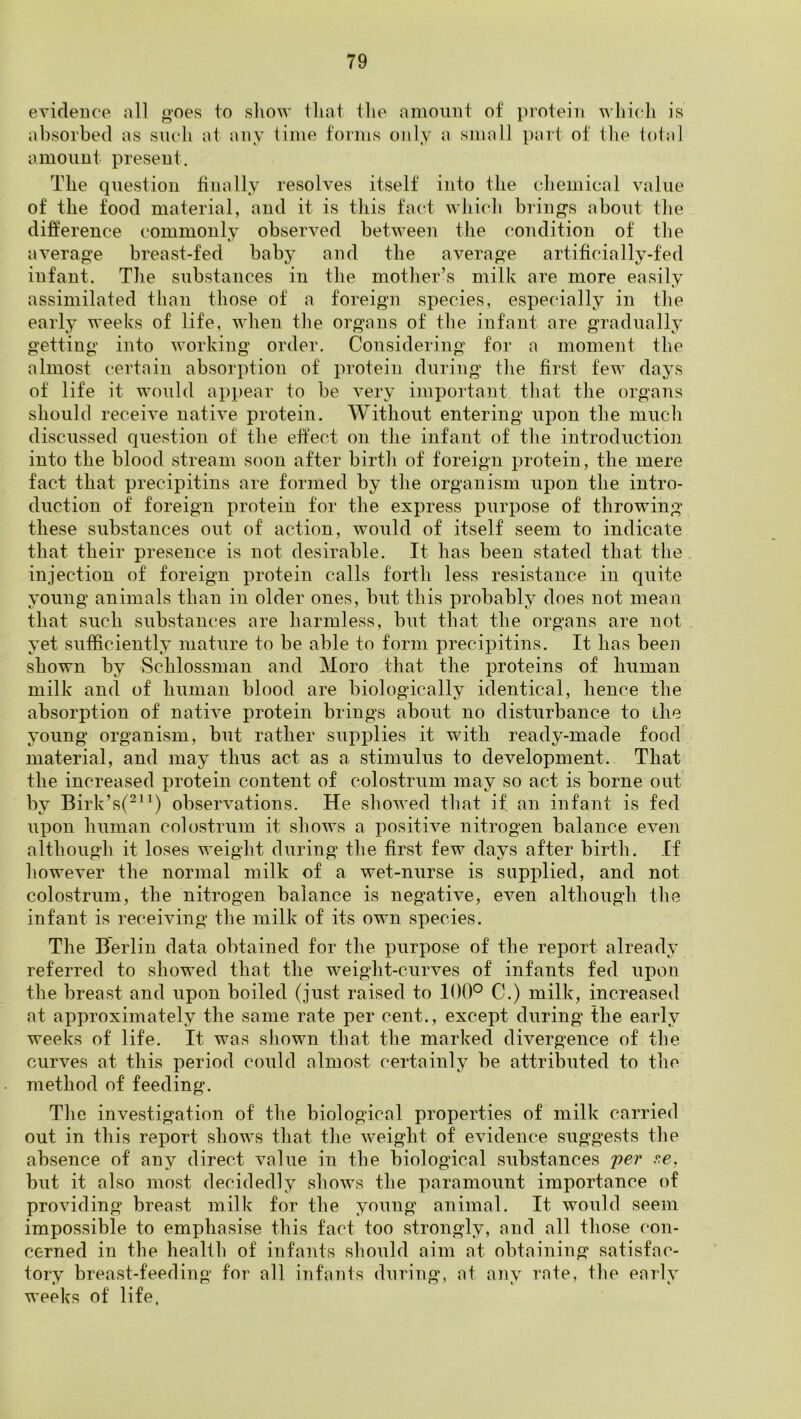 evidence all goes to sliow tliat tlie amount of protein \A'bicli is absorbed as such at any lime forms only a small part of the total amount present. The question finally resolves itself into the chemical value of the food material, and it is this fact which brings about the difference commonly observed between the condition of the average breast-fed baby and the average artificially-fed infant. The substances in the mother’s milk are more easily assimilated than those of a foreign species, especially in the early weeks of life, when the organs of the infant are gradually getting into working order. Considering for a moment the almost certain absorption of protein during the first few days of life it would appear to be very important that the organs should receive native protein. Without entering upon the much discussed question of the etfect on the infant of the introductioii into the blood stream soon after birth of foreign protein, the mere fact that precipitins are formed by the organism upon the intro- duction of foreign protein tor the express purpose of throwing these substances out of action, would of itself seem to indicate that their presence is not desirable. It has been stated that the injection of foreign protein calls forth less resistance in quite young animals than in older ones, but this probably does not mean that such substances are harmless, but that the organs are not yet sufficiently mature to be able to form precipitins. It has been shown by Schlossman and Moro that the proteins of human milk and of human blood are biologically identical, hence the absorption of native protein brings about no disturbance to the young organism, but rather supplies it with ready-made food material, and may thus act as a stimulus to development. That the increased protein content of colostrum may so act is borne out by Birk’s(^“) observations. He showed that if. an infant is fed upon human colostrum it shows a positive nitrogen balance even although it loses weight during the first few days after birth. If however the normal milk of a wet-nurse is supplied, and not colostrum, the nitrogen balance is negative, even although the infant is receiving the milk of its own species. The Berlin data obtained for the purpose of the report already referred to showed that the weight-curves of infants fed upon the breast and upon boiled (just raised to 100° C.) milk, increased at approximately the same rate per cent., except during the early weeks of life. It was shown that the marked divergence of the curves at this period could almost certainly be attributed to the method of feeding. The investigation of the biological properties of milk carried out in this report shows that the weight of evidence suggests the absence of any direct value in the biological substances 'per r,e. but it also most decidedly shows the paramount importance of providing breast milk for the young animal. It would seem impossible to emphasise this fact too strongly, and all those con- cerned in the healih of infants should aim at obtaining satisfac- tory breast-feeding for all infants during, at any rate, the early weeks of life,