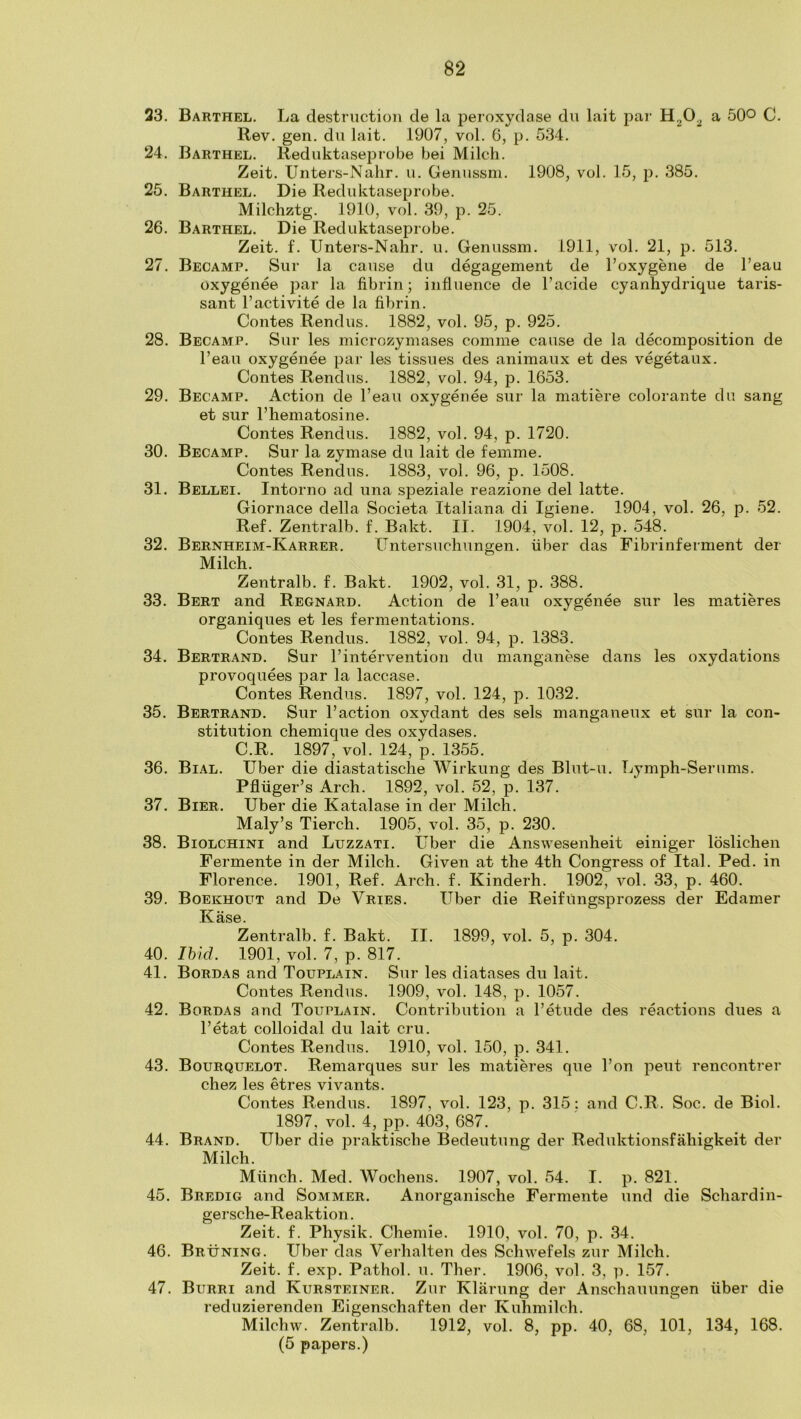 23. Barthel. La destruction de la peroxydase dn lait pai‘ a 5QO C. Rev. gen. dii lait. 1907, vol. 6, p. 534. 24. Barthel. Reduktaseprobe bei Milch. Zeit. Unters-Nahr. u. Genussni. 1908, vol. 15, p. 385. 25. Barthel. Die Rediditaseprobe. Milchztg. 1910, vol. 39, p. 25. 26. Barthel. Die Reduktaseprobe. Zeit. f. Unters-Nahr. u. Genussm. 1911, vol. 21, p. 513. 27. Becamp. Sur la cause du degagement de I’oxygene de I’eau oxygenee par la fibrin; influence de I’acide cyanhydrique taris- sant I’activite de la fibrin. Contes Rendus. 1882, vol. 95, p. 925. 28. Becamp. Sur les microzymases comme cause de la decomposition de I’eau oxygenee par les tissues des animaux et des vegetaux. Contes Rendus. 1882, vol. 94, p. 1653. 29. Becamp. Action de I’eau oxygenee sur la matiere colorante du sang et sur I’hematosine. Contes Rendus. 1882, vol. 94, p. 1720. 30. Becamp. Sur la zymase du lait de femme. Contes Rendus. 1883, vol. 96, p. 1508. 31. Bellei. Intorno ad una speziale reazione del latte. Giornace della Societa Italiana di Igiene. 1904, vol. 26, p. 52. Ref. Zentralb. f. Bakt. II. 1904, vol. 12, p. 548. 32. Bernheim-Karrer. Untersuchungen. fiber das Fibrinferment der Milch. Zentralb. f. Bakt. 1902, vol. 31, p. 388. 33. Bert and Regnard. Action de I’eau oxygenee sur les matieres organiques et les fermentations. Contes Rendus. 1882, vol. 94, p. 1383. 34. Bertrand. Sur I’intervention du manganese dans les oxydations provoquees par la laccase. Contes Rendus. 1897, vol. 124, p. 1032. 35. Bertrand. Sur I’action oxydant des sels manganeux et sur la con- stitution chemique des oxydases. C.R. 1897, vol. 124, p. 1355. 36. Bial. Uber die diastatische Wirkung des Blnt-u. Lymph-Serums. Pflfiger’s Arch. 1892, vol. 52, p. 137. 37. Bier. Uber die Katalase in der Milch. Maly’s Tierch. 1905, vol. 35, p. 230. 38. Biolchini and Luzzati. Uber die Answesenheit einiger loslichen Fermente in der Milch. Given at the 4th Congress of Ital. Red. in Florence. 1901, Ref. Arch. f. Kinderh. 1902, vol. 33, p. 460. 39. Boekhout and De Vries. Liber die Reifungsprozess der Edamer Kase. Zentralb. f. Bakt. II. 1899, vol. 5, p. 304. 40. Ihid. 1901, vol. 7, p. 817. 41. Bordas and Touplain. Sur les diatases du lait. Contes Rendus. 1909, vol. 148, p. 1057. 42. Bordas and Touplain. Contribution a I’etude des reactions dues a I’etat colloidal du lait cru. Contes Rendus. 1910, vol. 150, p. 341. 43. Bourquelot. Remarques sur les matieres que I’on pent rencontrer chez les etres vivants. Contes Rendus. 1897, vol. 123, p. 315: and C.R. Soc. de Biol. 1897, vol. 4, pp. 403, 687. 44. Brand. Uber die praktische Bedeutung der Reduktionsfahigkeit der Milch. Mfinch. Med. Wochens. 1907, vol. 54. I. p. 821. 45. Bredig and Sommer. Anorganische Fermente und die Schardin- gersche-Reaktion. Zeit. f. Physik. Chemie. 1910, vol. 70, p. 34. 46. Brxtning. Uber das Verhalten des Schwefels zur Milch. Zeit. f. exp. Pathol, u. Ther. 1906, vol. 3, p. 157. 47. Burri and Kursteiner. Zur Klarung der Anschauungen fiber die reduzierenden Eigenschaften der Kuhmilch. Milchw. Zentralb. 1912, vol. 8, pp. 40, 68, 101, 134, 168. (5 papers.)