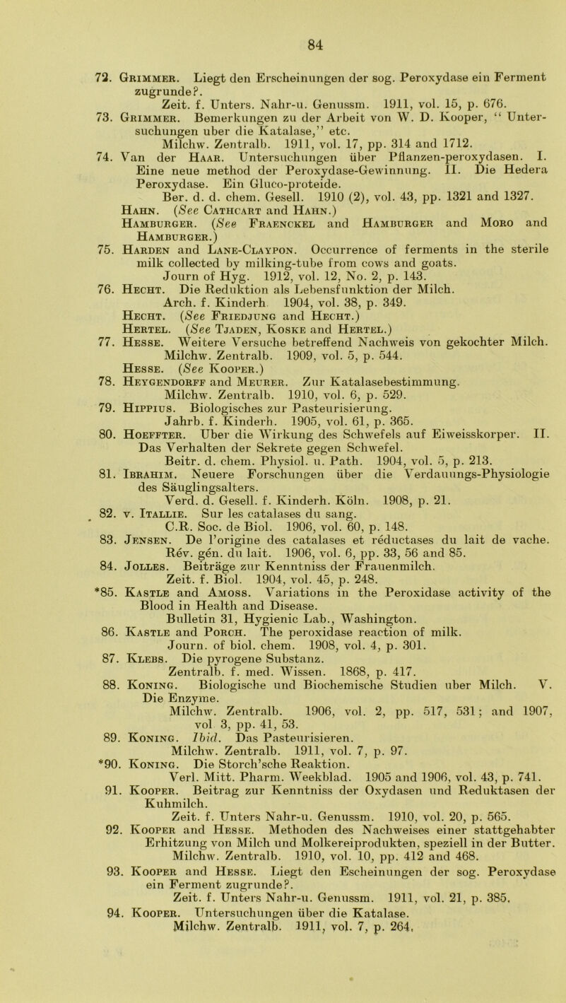 72. Grimmer. Liegt den Erscheinimgen der sog. Peroxydase ein Ferment zugrunde?. Zeit. f. Unters. Nahr-u. Geniissm. 1911, vol. 15, p. 676. 73. Grimmer. Bemerkungen zu der Arbeit von W. D. Kooper, “ Unter- siichungen uber die Katalase,” etc. Milchw. Zentralb. 1911, vol. 17, pp. 314 and 1712. 74. Van der Haar. Untersuchungen iiber Pflanzen-peroxydasen. I. Fine neue method der Peroxydase-Gewinnung. II. Die Hedera Peroxydase. Ein Gluco-proteide. Ber. d. d. chem. Gesell. 1910 (2), vol. 43, pp. 1321 and 1327. Hahn. (See Cathcart and Hahn.) Hamburger. {See Fraenckel and Hamburger and Moro and Hamburger.) 75. Harden and Lane-Claypon. Occurrence of ferments in the sterile milk collected by milking-tube from cows and goats. Joiirn of Hyg. 1912, vol. 12, No. 2, p. 143. 76. Hecht. Die Reduktion als Lebensfunktion der Milch. Arch. f. Kinderh 1904, vol. 38, p. 349. Hecht. (See Friedjung and Hecht.) Hertel. {See Tjaden, Koske and Hertel.) 77. Hesse. Weitere Versuche betreffend Nachweis von gekochter Milch. Milchw. Zentralb. 1909, vol. 5, p. 544. Hesse. {See Kooper.) 78. Heygendorff and Meurer. Zur Katalasebestimmimg. Milchw. Zentralb. 1910, vol. 6, p. 529. 79. HiPPius. Biologisches zur Pasteurisierung. Jahrb. f. Kinderh. 1905, vol. 61, p. 365. 80. Hoeffter. Uber die Wirkung des Schwefels auf Eiweisskorper. II. Das Verhalten der Sekrete gegen Schwefel. Beitr. d. chem. Physiol, u. Path. 1904, vol. 5, p. 213. 81. Ibrahim. Neuere Forschungen iiber die Verdauungs-Physiologie des Sauglingsalters. Verd. d. Gesell. f. Kinderh. Koln. 1908, p. 21. 82. V. Itallie. Sur les catalases du sang. C.R. Soc. de Biol. 1906, vol. 60, p. 148. 83. Jensen. De I’origine des catalases et reductases du lait de vache. Rev. gen. du lait. 1906, vol. 6, pp. 33, 56 and 85. 84. JoLLES. Beitrage zur Kenntniss der Frauenmilch. Zeit. f. Biol. 1904, vol. 45, p. 248. *85. Kastle and Amoss. Variations in the Peroxidase activity of the Blood in Health and Disease. Bulletin 31, Hygienic Lab., Washington. 86. Kastle and Porch. The peroxidase reaction of milk. Journ. of biol. chem. 1908, vol. 4, p. 301. 87. Klebs. Die pyrogene Substanz. Zentralb. f. med. Wissen. 1868, p. 417. 88. Koning. Biologische und Biochemische Studien uber Milch. V. Die Enzyme. Milchw. Zentralb. 1906, vol. 2, pp. 517, 531; and 1907, vol 3, pp. 41, 53. 89. Koning. Ihid. Das Pasteurisieren. Milchw. Zentralb. 1911, vol. 7, p. 97. *90. Koning. Die Storch’sche Reaktion. Verl. Mitt. Pharm. Weekblad. 1905 and 1906, vol. 43, p. 741. 91. Kooper. Beitrag zur Kenntniss der Oxydasen und Reduktasen der Kuhmilch. Zeit. f. Unters Nahr-u. Genussm. 1910, vol. 20, p. 565. 92. Kooper and Hesse. Methoden des Nachweises einer stattgehabter Erhitzung von Milch und Molkereiprodukten, speziell in der Butter. Milchw. Zentralb. 1910, vol. 10, pp. 412 and 468. 93. Kooper and Hesse. Liegt den Escheinungen der sog. Peroxydase ein Ferment zugrunde?. Zeit. f. Unters Nahr-u. Genussm. 1911, vol. 21, p. 385, 94. Kooper. Untersuchungen iiber die Katalase. Milchw. Zentralb- 1911, vol. 7, p. 264,