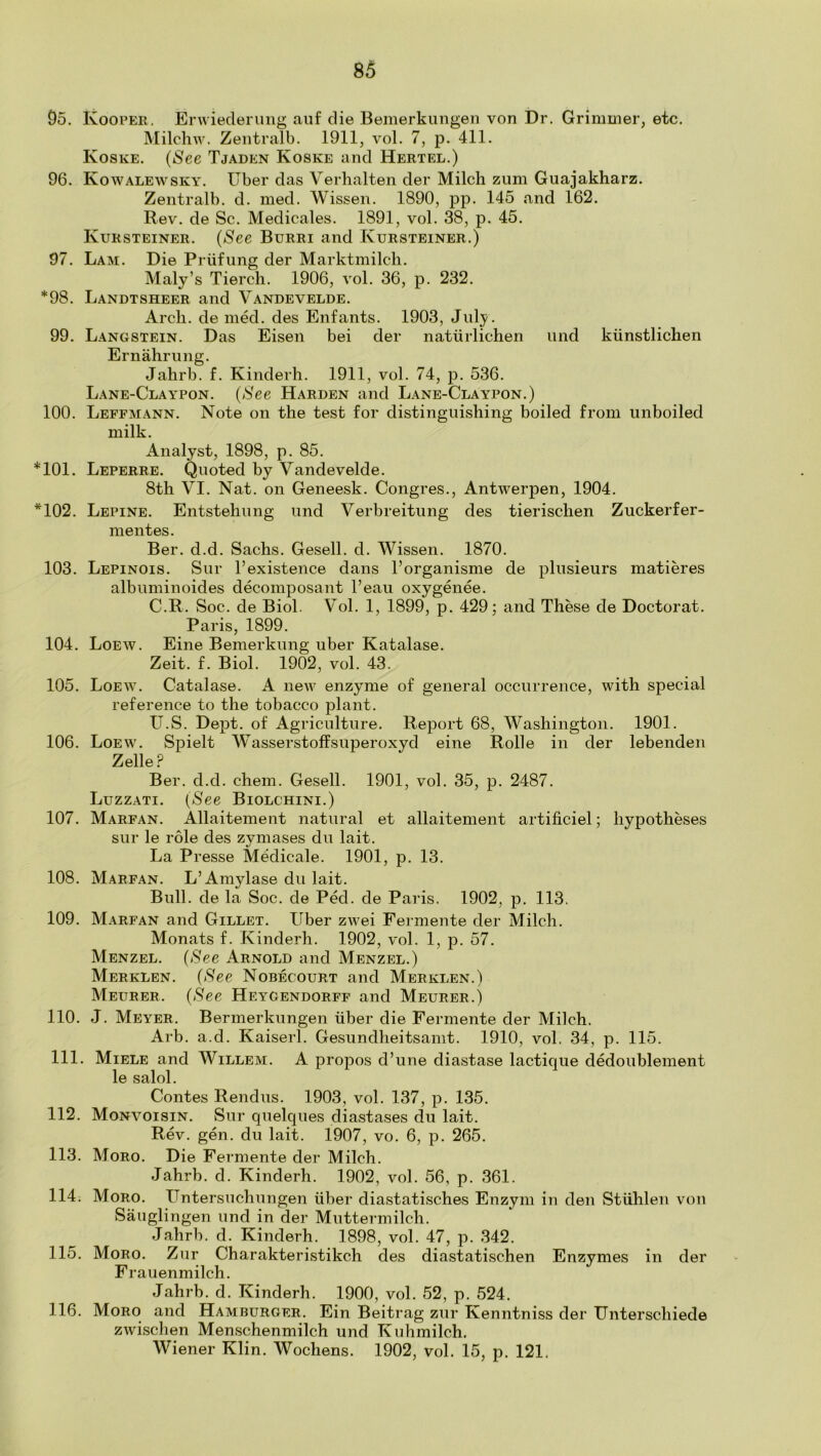 95. IvooPER. Erwiederung aiif die Bemerkmigeii von Dr. Grimmer, etc. Milchw. Zeiitralb. 1911, vol. 7, p. 411. Koske. (See Tjaden Koske and Hertel.) 96. Kowalewsky. Uber das Verhalten der Milch zum Guajakharz. Zentralb. d. med. Wissen. 1890, pp. 145 and 162. Rev. de Sc. Medicales. 1891, vol. 38, p. 45. Kursteiner. (See Burri and Kursteiner.) 97. Lam. Die Priifung der Marktmilch. Maly’s Tierch. 1906, vol. 36, p. 232. *98. Landtsheer and Vandevelde. Arch, de med. des Enfants. 1903, July. 99. Langstein. Das Eisen bei der natiirlichen und kiinstlichen Ernahrnng. Jahrb. f. Kinderh. 1911, vol. 74, p. 536. Lane-Claypon. (See Harden and Lane-Claypon.) 100. Leffmann. Note on the test for distinguishing boiled from unboiled milk. Analyst, 1898, p. 85. *101. Leperre. Quoted by Vandevelde. 8th VI. Nat. on Geneesk. Congres., Antwerpen, 1904. *102. Lepine. Entstehung und Verbreitung des tierischen Zuckerfer- mentes. Ber. d.d. Sachs. Gesell. d. Wissen. 1870. 103. Lepinois. Sur 1’existence dans I’organisme de plusieurs matieres albuminoides decomposant I’eau oxygenee. C.R. Soc. de Biol. Vol. 1, 1899, p. 429; and These de Doctoral. Paris, 1899. 104. Loew. Eine Bemerkung uber Katalase. Zeit. f. Biol. 1902, vol. 43. 105. Loew. Catalase. A new enzyme of general occurrence, with special reference to the tobacco plant. tJ.S. Dept, of Agriculture. Report 68, Washington. 1901. 106. Loew. Spielt Wasserstoffsuperoxvd eine Rolle in der lebenden Zelle.P Ber. d.d. chem. Gesell. 1901, vol. 35, p. 2487. Luzzati. (See Biolchini.) 107. Marfan. Allaitement natural et allaitement artificiel; hypotheses sur le role des zymases du lait. La Presse Medicale. 1901, p. 13. 108. Marfan. L’Amylase du lait. Bull, de la Soc. de Ped. de Paris. 1902, p. 113. 109. Marfan and Gillet. Uber zwei Fermente der Milch. Monats f. Kinderh. 1902, vol. 1, p. 57. Menzel. (See Arnold and Menzel.) Merklen. (See Nobecourt and Merklen.) Meurer. (See Heygendorff and Meurer.) 110. J. Meyer. Bermerkungen uber die Fermente der Milch. Arb. a.d. Kaiserl. Gesundheitsamt. 1910, vol. 34, p. 115. 111. Miele and Willem. A propos d’une diastase lactique dedoublement le salol. Contes Rendus. 1903, vol. 137, p. 135. 112. Monvoisin. Sur quelques diastases du lait. Rev. gen. du lait. 1907, vo. 6, p. 265. 113. Moro. Die Fermente der Milch. Jahrb. d. Kinderh. 1902, vol. 56, p. 361. 114. Moro. Untersuchungen iiber diastatisches Enzym in den Stlihlen von Sauglingen und in der Muttermilch. Jahrb. d. Kinderh. 1898, vol. 47, p. 342. 115. Moro. Zur Charakteristikch des diastatischen Enzymes in der Frauenmilch. Jahrb. d. Kinderh. 1900, vol. 52, p. 524. 116. Moro and Hamburger. Ein Beitrag zur Kenntniss der Unterschiede zwischen Menschenmilch und Kuhmilch. Wiener Klin. Wochens. 1902, vol. 15, p. 121.