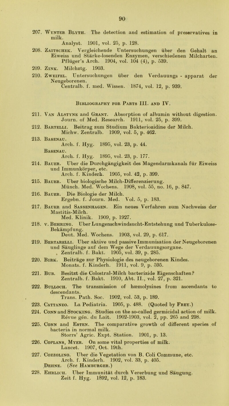 207. Wynter Blyth. The detection and estimation of preservatives in milk. Analyst. 1901, vol. 25, p. 128. 208. Zaitschek. Vergleichende Untersuchungen iiber den Gehalt an Eiweiss iind Starke-losenden Enzymen, verschiedenen Milcharten. Pfliiger’s Arch. 1904, vol. 104 (4), p. 539. 209. Zink. Milchztg. 1903. 210. ZwEiFEL. Untersuchungen iiber den Verdauungs - apparat der Neugeborenen. Centralb. f. med. Wissen. 1874, vol. 12, p. 939. Bibliography for Parts III. and IV. 211. Van Alstyne and Grant. Absorption of albumin without digestion. Journ. of Med. Research. 1911, vol. 25, p. 399. 212. Bartelli. Beitrag zum Studium Bakteriozidine der Milch. Michw. Zentralb. 1909, vol. 5, p. 462. 213. Basenau. Arch. f. Hyg. 1895, vol. 23, p. 44. Basenau. Arch. f. Hyg. 1895, vol. 23, p. 177. 214. Bauer. Uber die Durchgangigkeit des Magendarmkanals fiir Eiweiss und Immunkorper, etc. Arch. f. Kinderh. 1905, vol. 42, p. 399. 215. Bauer. Uber biologische Milch-Differenzierung. Munch. Med. Wochens. 1908, vol. 55, no. 16, p. 847. 216. Bauer. Die Biologie der Milch. Ergebn. f. Journ. Med. Vol. 5, p. 183. 217. Bauer and Sassenhagen. Ein neues Verfahren zum Nachweiss der Mastitis-Milch. Med. Klinik. 1909, p. 1927. 218. V. Behring. Uber Lungenschwindsucht-Entstehung und Tuberkulose- Bekampfung. Deut. Med. Wochens. 1903, vol. 29, p. 617. 219. Bertarelli. Uber aktive und passive Immunisation der Neugeborenen und Sauglinge auf dem Wege der Verdauungsorgane. * Zentralb. f. Bakt. 1905, vol. 39, p. 285. 220. Birk. Beitrage zur Physiologie des neugeborenen Kindes. Monats. f. Kinderh. 1911, vol. 9, p. 595. 221. Bub. Besitzt die Colostral-Milch bacterizide Eigenschaften Zentralb. f. Bakt. 1910, Abt. II., vol. 27, p. 321. 222. Bulloch. The transmission of hoemolysines from ascendants to descendants. Trans. Path. Soc. 1902, vol. 53, p. 189. 223. Cattaneo. La Pediatria. 1905, p. 488. (Quoted by Frey.) 224. Conn and Stocking. Studies on the so-called germicidal action of milk. Revue gen. du Lait. 1902-1903, vol. 2, pp. 265 and 298. 225. Conn and Esten. The comparative growth of different species of bacteria in normal milk. Storrs’ Agric. Expt. Station. 1901, p. 13. 226. Coplans, Myer. On some vital properties of milk. Lancet. 1907, Oct. 19th. 227. CozzoLiNO. Uber die Vegetation von B. Coli Commune, etc. Arch. f. Kinderh. 1902, vol. 33, p. 405. Dehne. (See Hamburger.) 228. Ehrlich. Uber Immunitat durch Vererbung und Saugung. Zeit f. Hyg. 1892, vol. 12, p. 183.