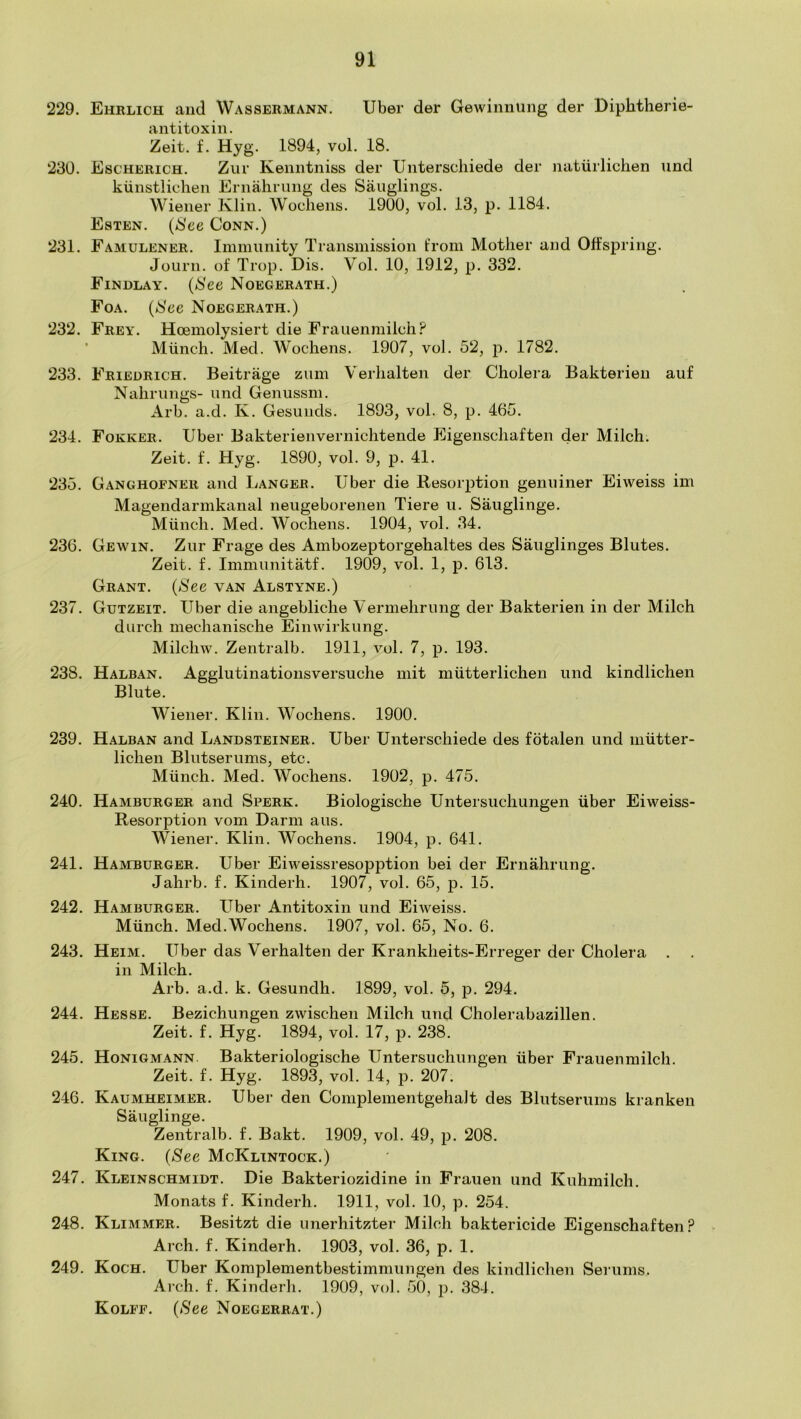 229. Ehklich and Wassermann. Tiber der Gewinniing der Diplitherie- antitoxin. Zeit. f. Hyg. 1894, vol. 18. 230. Escherich. Ziir Keiintniss der Unterscliiede der naturlichen und kiinstlicheii Ernalirung des Sauglings. Wiener Klin. Woollens. 1900, vol. 13, p. 1184. Esten. {See Conn.) 231. Famulener. Immunity Transmission from Mother and Offspring. Journ. of Trop. Dis. Vol. 10, 1912, p. 332. Findlay. {See Noegerath.) Foa. {See Noegerath.) 232. Frey. Hoemolysiert die Frauenmilch? * Miincli. Med. Wochens. 1907, vol. 52, p. 1782. 233. Friedrich. Beitrage ziim Verlialten der Cholera Bakterien auf Nahriings- und Genussm. Arb. a.d. K. Gesuiids. 1893, vol. 8, p. 465. 234. Fokker. Tiber Bakterienvernichtende Eigenschaften der Milch. Zeit. f. Hyg. 1890, vol. 9, p. 41. 235. Ganghofner and Langer. Tiber die Resorption genuiner Eiweiss im Mageiidarmkanal neugeborenen Tiere u. Sauglinge. Munch. Med. Wochens. 1904, vol. 34. 236. Gewin. Zur Frage des Ambozeptorgehaltes des Sauglinges Blutes. Zeit. f. Immunitatf. 1909, vol. 1, p. 613. Grant. {See van Alstyne.) 237. Gutzeit. Tiber die angebliche Vermehrung der Bakterien in der Milch durch mechanische Einwirkung. Milchw. Zentralb. 1911, vol. 7, p. 193. 238. Halban. Agelutinationsversuche mit miitterlichen und kindlichen Blute. Wiener. Klin. Wochens. 1900. 239. Halban and Landsteiner. Tiber Unterscliiede des fotalen und miitter- lichen Blutserums, etc. Miinch. Med. Wochens. 1902, p. 475. 240. Hamburger and Sperk. Biologische Untersuchungen fiber Eiweiss- Resorption vom Harm aus. Wiener. Klin. Wochens. 1904, p. 641. 241. Haaiburger. Uber Eiweissresopption bei der Ernalirung. Jahrb. f. Kinderh. 1907, vol. 65, p. 15. 242. Hamburger. Uber Antitoxin und Eiweiss. Miinch. Med.Wochens. 1907, vol. 65, No. 6. 243. Heim. Tiber das Verhalten der Krankheits-Erreger der Cholera . in Milch. Arb. a.d. k. Gesundh. 1899, vol. 5, p. 294. 244. Hesse. Bezichungen zwischen Milch und Cholerabazillen. Zeit. f. Hyg. 1894, vol. 17, p. 238. 245. Honigmann. Bakteriologische Untersuchungen iiber Frauenmilch. Zeit. f. Hyg. 1893, vol. 14, p. 207. 246. Kaumheimer. Uber den Complementgehalt des Blutserums kranken Sauglinge. Zentralb. f. Bakt. 1909, vol. 49, p. 208. King. (See McKlintock.) 247. Kleinschmidt. Die Bakteriozidine in Frauen und Kuhmilch. Monats f. Kinderh. 1911, vol. 10, p. 254. 248. Klimmer. Besitzt die unerhitzter Milch baktericide Eigenschaften? Arch. f. Kinderh. 1903, vol. 36, p. 1. 249. Koch. Uber Komplementbestimmungen des kindlichen Serums. Arch. f. Kinderh. 1909, vol. 50, p. 384. Kolff. {See Noegerrat.)