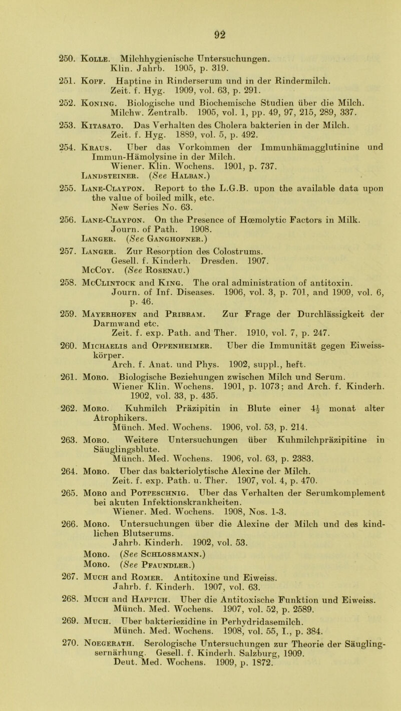 250. Kolle. Milchhygienische Untersuchungen. Klin. Jahrb. 1905, p. 319. 251. Kopf. Haptine in Rinderserum iind in der Rindermilch. Zeit. f. Hyg. 1909, vol. 63, p. 291. 252. Koning. Biologische und Biochemische Studien iiber die Milcb. Milcbw. Zentralb. 1905, vol. 1, pp. 49, 97, 215, 289, 337. 253. Kitasato. Das Verbalten des Cholera bakterien in der Milcb. Zeit. f. Hyg. 1889, vol. 5, p. 492. 254. Kraus. Uber das Vorkominen der Immunhamagglutinine und Immun-Hamolysine in der Milch. Wiener. Klin. Wochens. 1901, p. 737. Landsteiner. (See Halban.) 255. Lane-Claypon. Report to the L.G.B. upon the available data upon the value of boiled milk, etc. New Series No. 63. 256. Lane-Claypon. On the Presence of Hoemolytic Factors in Milk. Journ. of Path. 1908. LANGER. (See Ganghofner.) 257. Langer. Zur Resorption des Colostrums. Gesell. f. Kinderh. Dresden. 1907. McCoy. (See Rosenau.) 258. McClintock and King. The oral administration of antitoxin. Journ. of Inf. Diseases. 1906, vol. 3, p. 701, and 1909, vol. 6, p. 46. 259. Mayerhofen and Pribram. Zur Frage der Durchlassigkeit der Darmwand etc. Zeit. f. exp. Path, and Ther. 1910, vol. 7, p. 247. 260. Michaelis and Oppenheimer. Tiber die Immunitat gegen Eiweiss- korper. Arch. f. Anat. und Phys. 1902, suppL, heft. 261. Moro. Biologische Beziehungen zwischen Milch und Serum. Wiener Klin. Wochens. 1901, p. 1073; and Arch. f. Kinderh. 1902, vol. 33, p. 435. 262. Moro. Kuhmilch Prazipitin in Blute einer 4^ monat alter Atrophikers. Miinch. Med. Wochens. 1906, vol. 53, p. 214. 263. Moro. Weitere Untersuchungen iiber Kuhmilchprazipitine in S au glingsblut e. Miinch. Med. Wochens. 1906, vol. 63, p. 2383. 264. Moro. Uber das bakteriolytische Alexine der Milch. Zeit. f. exp. Path. u. Ther. 1907, vol. 4, p. 470. 265. Moro and Potpeschnig. Uber das Verbal ten der Serumkomplement bei akuten Infektionskrankheiten. Wiener. Med. Wochens. 1908, Nos. 1-3. 266. Moro. Untersuchungen iiber die Alexine der Milch und des kind- lichen Bill tser urns. Jahrb. Kinderh. 1902, vol. 53. Moro. (See Schlossmann.) Moro. (See Pfaundler.) 267. Much and Romer. Antitoxine und Eiweiss. Jahrb. f. Kinderh. 1907, vol. 63. 268. Much and Happich. Uber die Antitoxische Funktion und Eiweiss. Miinch. Med. Wochens. 1907, vol. 52, p. 2589. 269. Much. Uber bakteriezidine in Perhydridasemilch. Miinch. Med. Wochens. 1908, vol. 55, I., p. 384. 270. Noegerath. Serologische Untersuchungen zur Theorie der Saugling- sernarhung. Gesell. f. Kinderh. Salzburg, 1909. Dent. Med. Wochens. 1909, p. 1872.