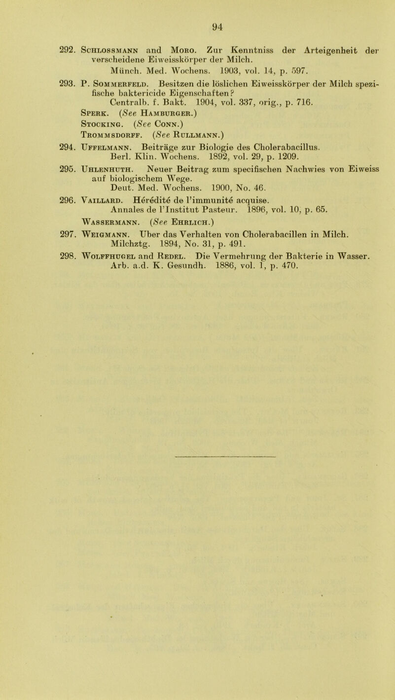 292. Schlossmann and Mono. Ziir Kenntniss der Arteigenheit der verscheidene Eiweisskorper der Milch. Mtinch. Med. Wochens. 1903, vol. 14, p. 597. 293. P. SoMMERFELD. Besitzen die loslichen Eiweisskorper der Milch spezi- fische baktericide Eigenschaften ? Centralb. f. Bakt. 1904, vol. 337, orig., p. 716. Sperk. {See Hamburger.) Stocking. {See Conn.) Trommsdorff. {See Rullmann.) 294. Uffelmann. Beitrage ziir Biologie des Cholerabacilliis. Berl. Klin. Wochens. 1892, vol. 29, p. 1209. 295. Uhlenhuth. Neuer Beitrag znm specifischen Nachwies von Eiweiss auf biologischem Wege. Dent. Med. Wochens. 1900, No. 46. 296. Vaillard. Heredite de I’immunite acquise. Annales de I’Institut Pasteur. 1896, vol. 10, p. 65. Wassermann. {See Ehrlich.) 297. Weigmann. Tiber das Verhalten von Cholerabacillen in Milch. Milchztg. 1894, No. 31, p. 491. 298. WoLFFHUGEL and Rebel. Die Vermehrnng der Bakterie in Wasser. Arb. a.d. K. Gesimdh. 1886, vol. 1, p. 470.