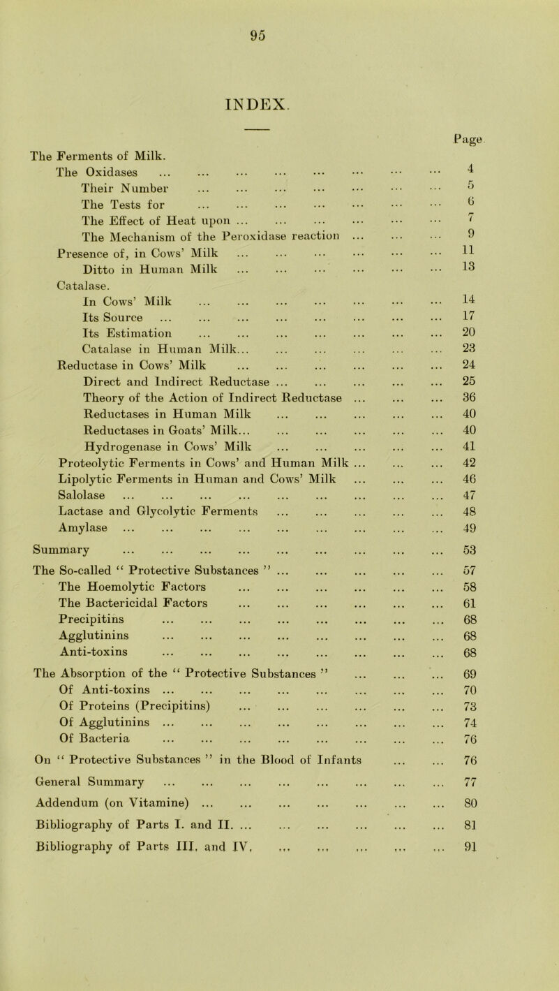 INDEX. The Ferments of Milk. The Oxidases Their Number The Tests for The Effect of Heat upon The Mechanism of the Peroxidase reaction Presence of, in Cows’ Milk Ditto in Human Milk Catalase. In Cows’ Milk Its Source Its Estimation Catalase in Human Milk... Reductase in Cows’ Milk Direct and Indirect Reductase ... Theory of the Action of Indirect Reductase Reductases in Human Milk Reductases in Goats’Milk... Hydrogenase in Cows’ Milk Proteolytic Ferments in Cows’ and Human Milk Lipolytic Ferments in Human and Cows’ Milk Salolase Lactase and Glycolytic Ferments Amylase Summary The So-called “ Protective Substances ”... The Hoemolytic Factors The Bactericidal Factors Precipitins Agglutinins Anti-toxins The Absorption of the “ Protective Substances ” Of Anti-toxins ... Of Proteins (Precipitins) Of Agglutinins ... Of Bacteria On ‘‘ Protective Substances ” in the Blood of Infants General Summary Addendum (on Vitamine) ... Bibliography of Parts I. and II. ... Bibliography of Parts III, and IV Page 4 5 (j i 9 11 13 14 17 20 23 24 25 36 40 40 41 42 46 47 48 49 53 57 58 61 68 68 68 69 70 73 74 76 76 77 80 81 91