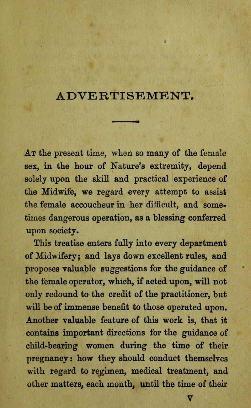ADVERTISEMENT, At the present time, when so many of the female sex, in the hour of Nature’s extremity, depend solely upon the skill and practical experience of the Midwife, we regard every attempt to assist the female accoucheur in her difficult, and some- times dangerous operation, as a blessing conferred upon society. This treatise enters fully into every department of Midwifery; and lays down excellent rules, and proposes valuable suggestions for the guidance of the female operator, which, if acted upon, will not only redound to the credit of the practitioner, but will be of immense benefit to those operated upon. Another valuable feature of this work is, that it contains important directions for the guidance of child-bearing women during the time of their pregnancy: how they should conduct themselves with regard to regimen, medical treatment, and other matters, each month, until the time of their