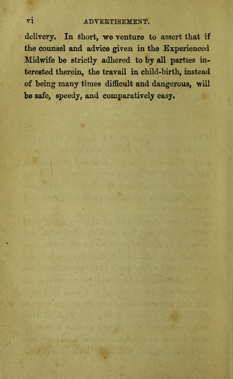 delivery. In short, we venture to assert that if the counsel and advice given in the Experienced Midwife be strictly adhered to by all parties in- terested therein, the travail in child-birth, instead of being many times difficult and dangerous, will be safe, speedy, and comparatively easy.