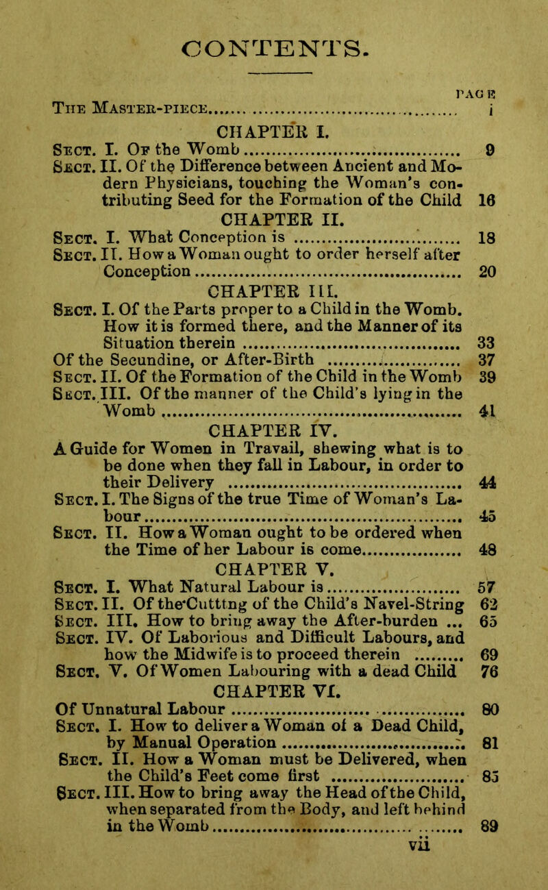 CONTENTS TAG 12 The Master-piece i CHAPTER I. Sect. I. Op the Womb 9 Sect. II. Of the Difference between Ancient and Mo- dern Physicians, touching the Woman’s con- tributing Seed for the Formation of the Child 10 CHAPTER II. Sect. I. What Conception is 18 Sect.II. How a Woman ought to order herself after Conception 20 CHAPTER III. Sect. I. Of the Parts proper to a Child in the Womb. How it is formed there, and the Manner of its Situation therein 33 Of the Secundine, or After-Birth 37 Sect. II. Of the Formation of the Child in the Womb 39 Sect. III. Of the manner of the Child’s lying in the Womb 41 CHAPTER IV. A Guide for Women in Travail, shewing what is to be done when they fall in Labour, in order to their Delivery 44 Sect. I. The Signs of the true Time of Woman’s La- bour 45 Sect. II. How a Woman ought to be ordered when the Time of her Labour is come 48 CHAPTER V. Sect. I. What Natural Labour is 57 Sect. II. Of the'Cutttng of the Child’s Navel-String 62 Sect. III. How to bring away the After-burden ... 65 Sect. IV. Of Laborious and Difficult Labours, and how the Midwife is to proceed therein 69 Sect. V. Of Women Labouring with a dead Child 76 CHAPTER VI. Of Unnatural Labour 80 Sect. I. How to deliver a Woman ol a Dead Child, by Manual Operation ;. 81 Sect. II. How a Woman must be Delivered, when the Child’s Feet come first 85 Sect. III. How to bring away the Head of the Child, when separated from the Body, and left behind in the Womb 89
