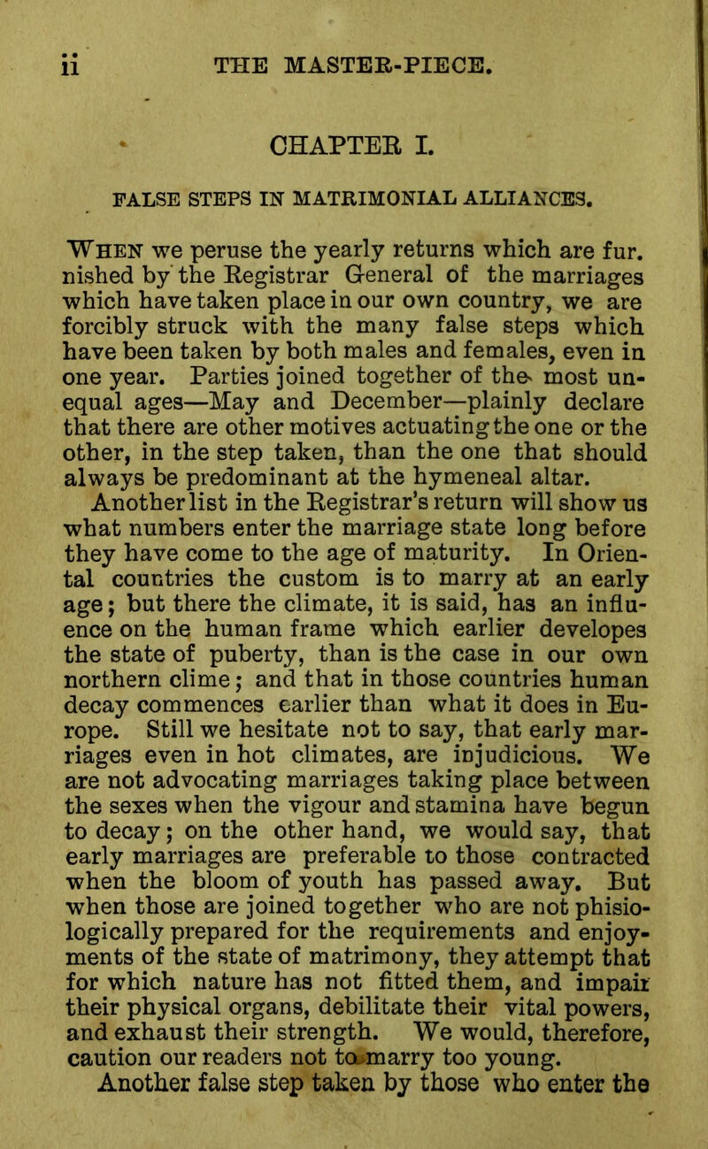 CHAPTER I. FALSE STEPS IN MATRIMONIAL ALLIANCES. When we peruse the yearly returns which are fur. nished by the Registrar General of the marriages which have taken place in our own country, we are forcibly struck with the many false steps which have been taken by both males and females, even in one year. Parties joined together of the' most un- equal ages—May and December—plainly declare that there are other motives actuating the one or the other, in the step taken, than the one that should always be predominant at the hymeneal altar. Another list in the Registrar’s return will show us what numbers enter the marriage state long before they have come to the age of maturity. In Orien- tal countries the custom is to marry at an early age; but there the climate, it is said, has an influ- ence on the human frame which earlier developes the state of puberty, than is the case in our own northern clime; and that in those countries human decay commences earlier than what it does in Eu- rope. Still we hesitate not to say, that early mar- riages even in hot climates, are injudicious. We are not advocating marriages taking place between the sexes when the vigour and stamina have begun to decay; on the other hand, we would say, that early marriages are preferable to those contracted when the bloom of youth has passed away. But when those are joined together who are not phisio- logically prepared for the requirements and enjoy- ments of the state of matrimony, they attempt that for which nature has not fitted them, and impair their physical organs, debilitate their vital powers, and exhaust their strength. We would, therefore, caution our readers not tosmarry too young. Another false step taken by those who enter the