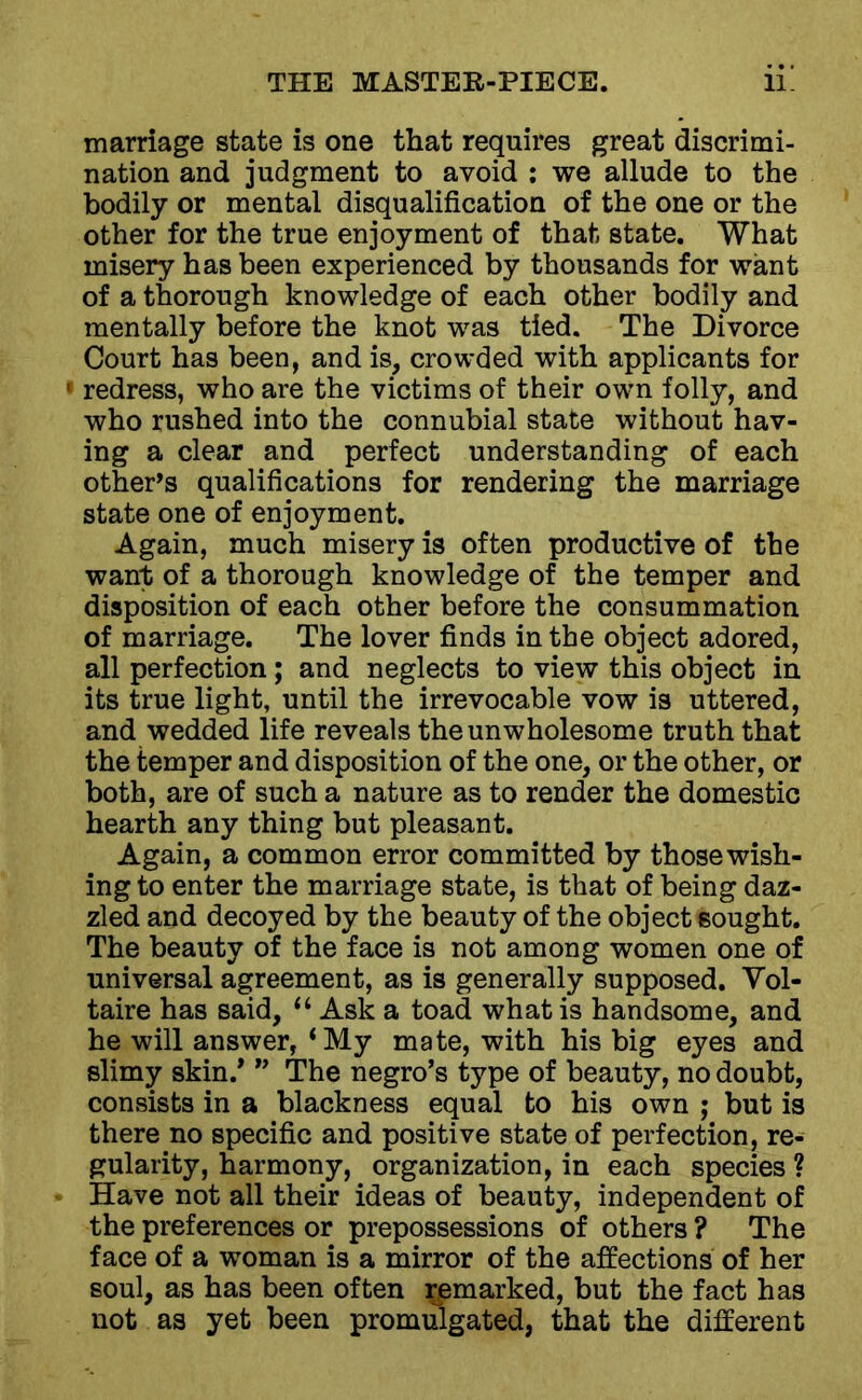 marriage state is one that requires great discrimi- nation and judgment to avoid : we allude to the bodily or mental disqualification of the one or the other for the true enjoyment of that state. What misery has been experienced by thousands for want of a thorough knowledge of each other bodily and mentally before the knot was tied. The Divorce Court has been, and is, crowded with applicants for 1 redress, who are the victims of their own folly, and who rushed into the connubial state without hav- ing a clear and perfect understanding of each other’s qualifications for rendering the marriage state one of enjoyment. Again, much misery is often productive of the want of a thorough knowledge of the temper and disposition of each other before the consummation of marriage. The lover finds in the object adored, all perfection; and neglects to view this object in its true light, until the irrevocable vow is uttered, and wedded life reveals the unwholesome truth that the temper and disposition of the one, or the other, or both, are of such a nature as to render the domestic hearth any thing but pleasant. Again, a common error committed by those wish- ing to enter the marriage state, is that of being daz- zled and decoyed by the beauty of the object sought. The beauty of the face is not among women one of universal agreement, as is generally supposed. Vol- taire has said, “ Ask a toad what is handsome, and he will answer, ‘My mate, with his big eyes and slimy skin/ ” The negro’s type of beauty, no doubt, consists in a blackness equal to his own ; but is there no specific and positive state of perfection, re- gularity, harmony, organization, in each species ? Have not all their ideas of beauty, independent of the preferences or prepossessions of others ? The face of a woman is a mirror of the affections of her soul, as has been often remarked, but the fact has not as yet been promulgated, that the different