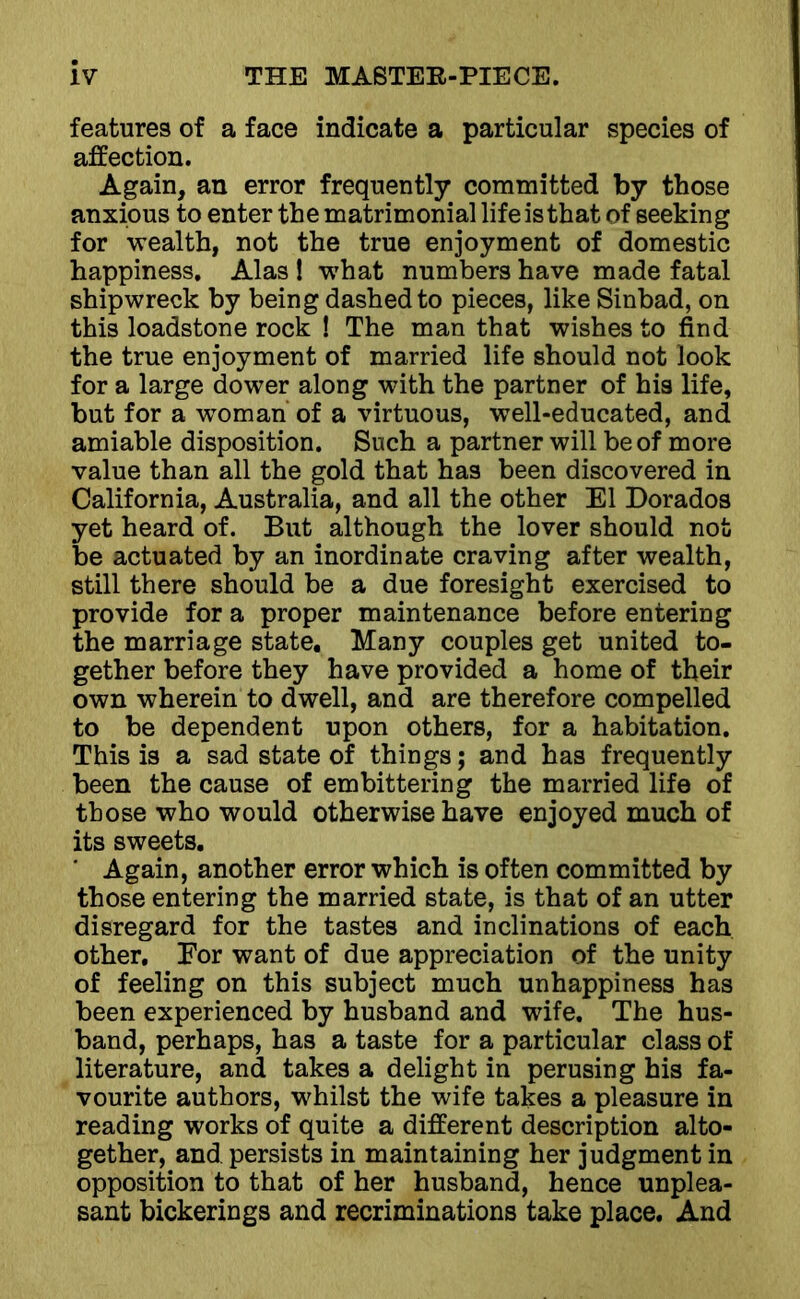 features of a face indicate a particular species of affection. Again, an error frequently committed by those anxious to enter the matrimonial lifeisthat of seeking for wealth, not the true enjoyment of domestic happiness. Alas ! what numbers have made fatal shipwreck by being dashed to pieces, like Sinbad, on this loadstone rock ! The man that wishes to find the true enjoyment of married life should not look for a large dower along with the partner of his life, but for a woman of a virtuous, well-educated, and amiable disposition. Such a partner will be of more value than all the gold that has been discovered in California, Australia, and all the other El Dorados yet heard of. But although the lover should not be actuated by an inordinate craving after wealth, still there should be a due foresight exercised to provide for a proper maintenance before entering the marriage state. Many couples get united to- gether before they have provided a home of their own wherein to dwell, and are therefore compelled to be dependent upon others, for a habitation. This is a sad state of things; and has frequently been the cause of embittering the married life of those who would otherwise have enjoyed much of its sweets. Again, another error which is often committed by those entering the married state, is that of an utter disregard for the tastes and inclinations of each other. Eor want of due appreciation of the unity of feeling on this subject much unhappiness has been experienced by husband and wife. The hus- band, perhaps, has a taste for a particular class of literature, and takes a delight in perusing his fa- vourite authors, whilst the wife takes a pleasure in reading works of quite a different description alto- gether, and persists in maintaining her judgment in opposition to that of her husband, hence unplea- sant bickerings and recriminations take place. And