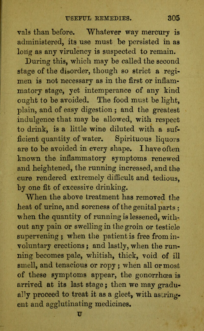 vals than before. Whatever way mercury is administered, its use must be persisted in as long as any virulency is suspected to remain. During this, which may be called the second stage of the disorder, though so strict a regi- men is not necessary as in the first or inflam- matory stage, yet intemperance of any kind ought to be avoided. The food must be light, plain, and of easy digestion ; and the greatest indulgence that may be allowed, with respect to drink, is a little wine diluted with a suf- ficient quantity of water. Spirituous liquors are to be avoided in every shape. I have often known the inflammatory symptoms renewed and heightened, the running increased, and the cure rendered extremely difficult and tedious, by one fit of excessive drinking. When the above treatment has removed the heat of urine, and soreness of the genital parts ; when the quantity of running is lessened, with- out any pain or swelling in the groin or testicle supervening ; when the patient is free from in- voluntary erections; and lastly, when the run- ning becomes pale, whitish, thick, void of ill smell, and tenacious or ropy ; when all or most of these symptoms appear, the gonorrhoea is arrived at its last stage 5 then we may gradu- ally proceed to treat it as a gleet, with astring- ent and agglutinating medicines, u