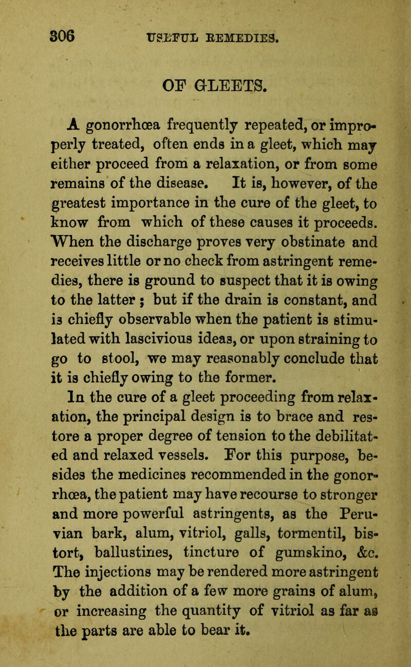 OF GLEETS. A gonorrhoea frequently repeated, or impro- perly treated, often ends in a gleet, which may either proceed from a relaxation, or from some remains of the disease. It is, however, of the greatest importance in the cure of the gleet, to know from which of these causes it proceeds. When the discharge proves very obstinate and receives little or no check from astringent reme- dies, there is ground to suspect that it is owing to the latter ; but if the drain is constant, and is chiefly observable when the patient is stimu- lated with lascivious ideas, or upon straining to go to stool, we may reasonably conclude that it is chiefly owing to the former. In the cure of a gleet proceeding from relax- ation, the principal design is to brace and res- tore a proper degree of tension to the debilitat- ed and relaxed vessels. For this purpose, be- sides the medicines recommended in the gonor- rhoea, the patient may have recourse to stronger and more powerful astringents, as the Peru- vian bark, alum, vitriol, galls, tormentil, bis- tort, ballustines, tincture of gumskino, &c. The injections may be rendered more astringent by the addition of a few more grains of alum, or increasing the quantity of vitriol as far as the parts are able to bear it.