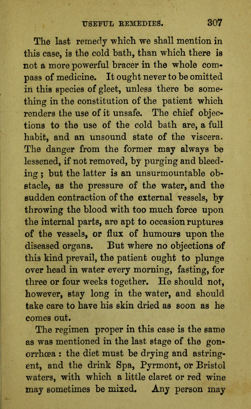 The last remedy which we shall mention in this case, is the cold bath, than which there is not a more powerful bracer in the whole com- pass of medicine. It ought never to be omitted in this species of gleet, unless there be some- thing in the constitution of the patient which renders the use of it unsafe. The chief objec- tions to the use of the cold bath are, a full habit, and an unsound state of the viscera. The danger from the former may always be lessened, if not removed, by purging and bleed- ing ; but the latter is an unsurmountable ob- stacle, as the pressure of the water, and the sudden contraction of the external vessels, by throwing the blood with too much force upon the internal parts, are apt to occasion ruptures of the vessels, or flux of humours upon the diseased organs. But where no objections of this kind prevail, the patient ought to plunge over head in water every morning, fasting, for three or four weeks together. He should not, however, stay long in the water, and should take care to have his skin dried as soon as he comes out. The regimen proper in this case is the same as was mentioned in the last stage of the gon- orrhoea : the diet must be drying and astring- ent, and the drink Spa, Pyrmont, or Bristol waters, with which a little claret or red wine may sometimes be mixed. Any person may