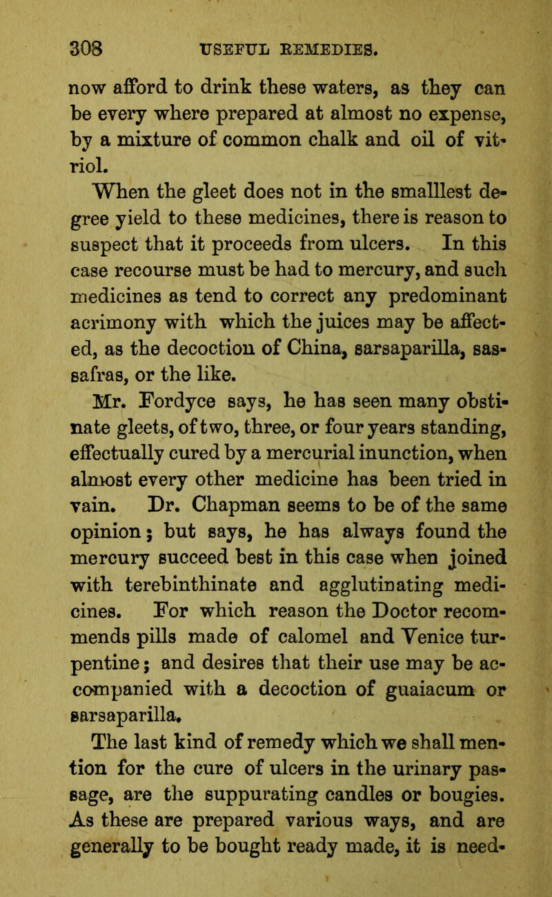 now afford to drink these waters, as they can be every where prepared at almost no expense, by a mixture of common chalk and oil of vit- riol. When the gleet does not in the smalllest de- gree yield to these medicines, there is reason to suspect that it proceeds from ulcers. In this case recourse must be had to mercury, and such medicines as tend to correct any predominant acrimony with which the juices may be affect- ed, as the decoction of China, sarsaparilla, sas- safras, or the like. Mr. Fordyce says, he has seen many obsti- nate gleets, of two, three, or four years standing, effectually cured by a mercurial inunction, when almost every other medicine has been tried in vain. Dr. Chapman seems to be of the same opinion 5 but says, he has always found the mercury succeed best in this case when joined with terebinthinate and agglutinating medi- cines. For which reason the Doctor recom- mends pills made of calomel and Yenice tur- pentine ; and desires that their use may he ac- companied with a decoction of guaiacum or sarsaparilla. The last kind of remedy which we shall men- tion for the cure of ulcers in the urinary pas- sage, are the suppurating candles or bougies. As these are prepared various ways, and are generally to be bought ready made, it is need-