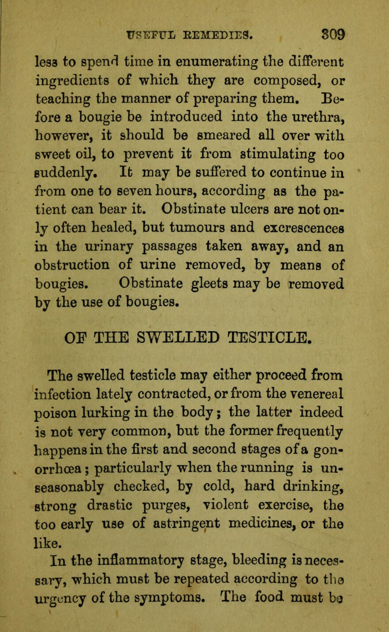 less to spend time in enumerating the different ingredients of which they are composed, or teaching the manner of preparing them. Be- fore a bougie be introduced into the urethra, however, it should be smeared all over with sweet oil, to prevent it from stimulating too suddenly. It may be suffered to continue in from one to seven hours, according as the pa- tient can bear it. Obstinate ulcers are not on- ly often healed, but tumours and excrescences in the urinary passages taken away, and an obstruction of urine removed, by means of bougies. Obstinate gleets may be removed by the use of bougies. OF THE SWELLED TESTICLE. The swelled testicle may either proceed from infection lately contracted, or from the venereal poison lurking in the body; the latter indeed is not very common, but the former frequently happens in the first and second stages of a gon- orrhoea ; particularly when the running is un- seasonably checked, by cold, hard drinking, strong drastic purges, violent exercise, the too early use of astringent medicines, or the like. In the inflammatory stage, bleeding is neces- sary, which must be repeated according to the urgency of the symptoms. The food must be