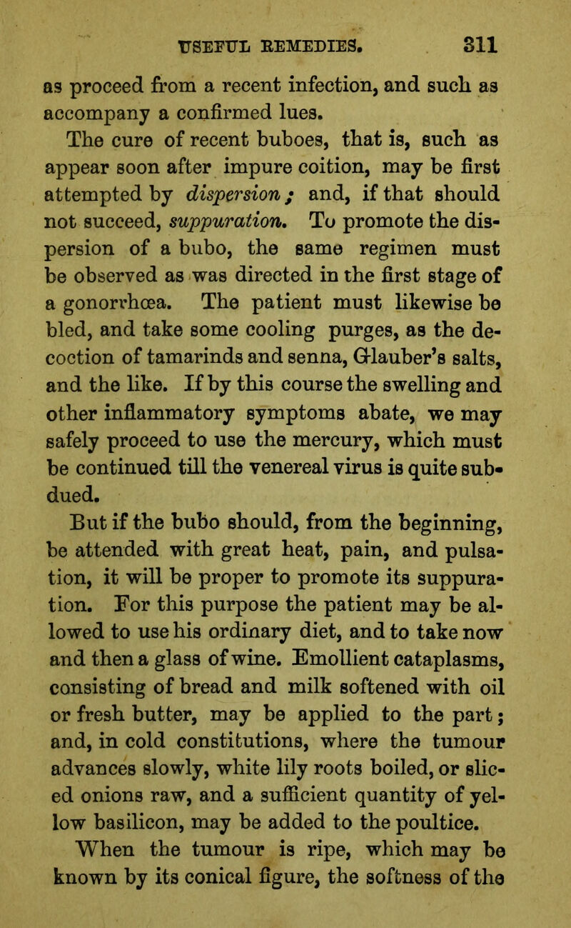 as proceed from a recent infection, and such as accompany a confirmed lues. The cure of recent buboes, that is, such as appear soon after impure coition, may be first attempted by dispersion; and, if that should not succeed, suppuration. To promote the dis- persion of a bubo, the same regimen must be observed as was directed in the first stage of a gonorrhoea. The patient must likewise be bled, and take some cooling purges, as the de- coction of tamarinds and senna, Glauber’s salts, and the like. If by this course the swelling and other inflammatory symptoms abate, we may safely proceed to use the mercury, which must be continued till the venereal virus is quite sub- dued. But if the bubo should, from the beginning, be attended with great heat, pain, and pulsa- tion, it will be proper to promote its suppura- tion. For this purpose the patient may be al- lowed to use his ordinary diet, and to take now and then a glass of wine. Emollient cataplasms, consisting of bread and milk softened with oil or fresh butter, may be applied to the part; and, in cold constitutions, where the tumour advances slowly, white lily roots boiled, or slic- ed onions raw, and a sufficient quantity of yel- low basilicon, may be added to the poultice. When the tumour is ripe, which may be known by its conical figure, the softness of the