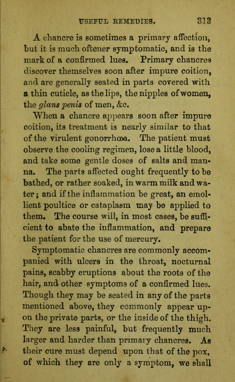 A chancre is sometimes a primary affection, but it is much oftener symptomatic, and is the mark of a confirmed lues. Primary chancres discover themselves soon after impure coition, and are generally seated in parts covered with a thin cuticle, as the lips, the nipples of women, the glans penis of men, &c. When a chancre appears soon after impure coition, its treatment is nearly similar to that of the virulent gonorrhoea. The patient must observe the cooling regimen, lose a little blood, and take some gentle dose3 of salts and man- na. The parts affected ought frequently to be bathed, or rather soaked, in warm milk and wa- ter ; and if the inflammation be great, an emol- lient poultice or cataplasm may be applied to them. The course will, in most cases, be suffi- cient to abate the inflammation, and prepare the patient for the use of mercury. Symptomatic chancres are commonly accom- panied with ulcers in the throat, nocturnal pains, scabby eruptions about the roots of the hair, and other symptoms of a confirmed lues. Though they may be seated in any of the parts mentioned above, they commonly appear up- on the private parts, or the inside of the thigh. They are less painful, but frequently much larger and harder than primary chancres. As their cure must depend upon that of the pox, of which they are only a symptom, we shall