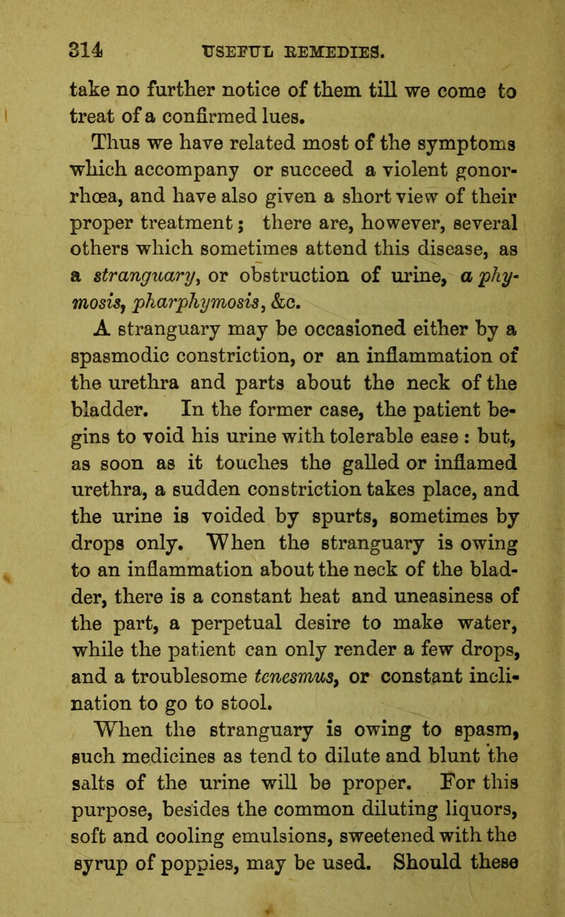 take no further notice of them till we come to treat of a confirmed lues. Thus we have related most of the symptoms which accompany or succeed a violent gonor- rhoea, and have also given a short view of their proper treatment; there are, however, several others which sometimes attend this disease, as a stranguary, or obstruction of urine, a phy- mosisj pharphymosis, &c. A stranguary may be occasioned either by a spasmodic constriction, or an inflammation of the urethra and parts about the neck of the bladder. In the former case, the patient be- gins to void his urine with tolerable ease : but, as soon as it touches the galled or inflamed urethra, a sudden constriction takes place, and the urine is voided by spurts, sometimes by drops only. When the stranguary is owing to an inflammation about the neck of the blad- der, there is a constant heat and uneasiness of the part, a perpetual desire to make water, while the patient can only render a few drops, and a troublesome tenesmus, or constant incli- nation to go to stool. When the stranguary is owing to spasm, such medicines as tend to dilute and blunt the salts of the urine will be proper. For this purpose, besides the common diluting liquors, soft and cooling emulsions, sweetened with the syrup of poppies, may be used. Should these