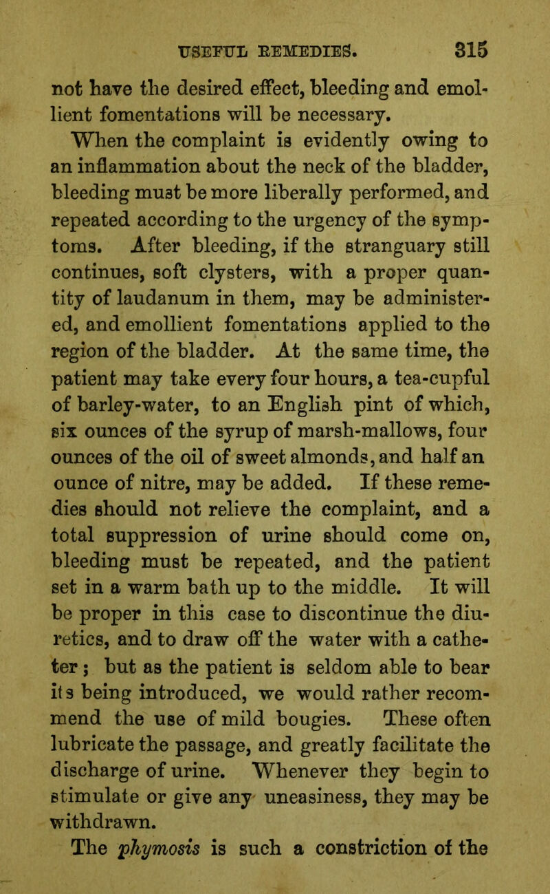 not have the desired effect, bleeding and emol- lient fomentations will be necessary. When the complaint is evidently owing to an inflammation about the neck of the bladder, bleeding must be more liberally performed, and repeated according to the urgency of the symp- toms. After bleeding, if the stranguary still continues, soft clysters, with a proper quan- tity of laudanum in them, may be administer- ed, and emollient fomentations applied to the region of the bladder. At the same time, the patient may take every four hours, a tea-cupful of barley-water, to an English pint of which, six ounces of the syrup of marsh-mallows, four ounces of the oil of sweet almonds, and half an ounce of nitre, may be added. If these reme- dies should not relieve the complaint, and a total suppression of urine should come on, bleeding must be repeated, and the patient set in a warm bath up to the middle. It will be proper in this case to discontinue the diu- retics, and to draw off the water with a cathe- ter ; but as the patient is seldom able to bear its being introduced, we would rather recom- mend the use of mild bougies. These often lubricate the passage, and greatly facilitate the discharge of urine. Whenever they begin to stimulate or give any uneasiness, they may be withdrawn. The pkymosis is such a constriction of the