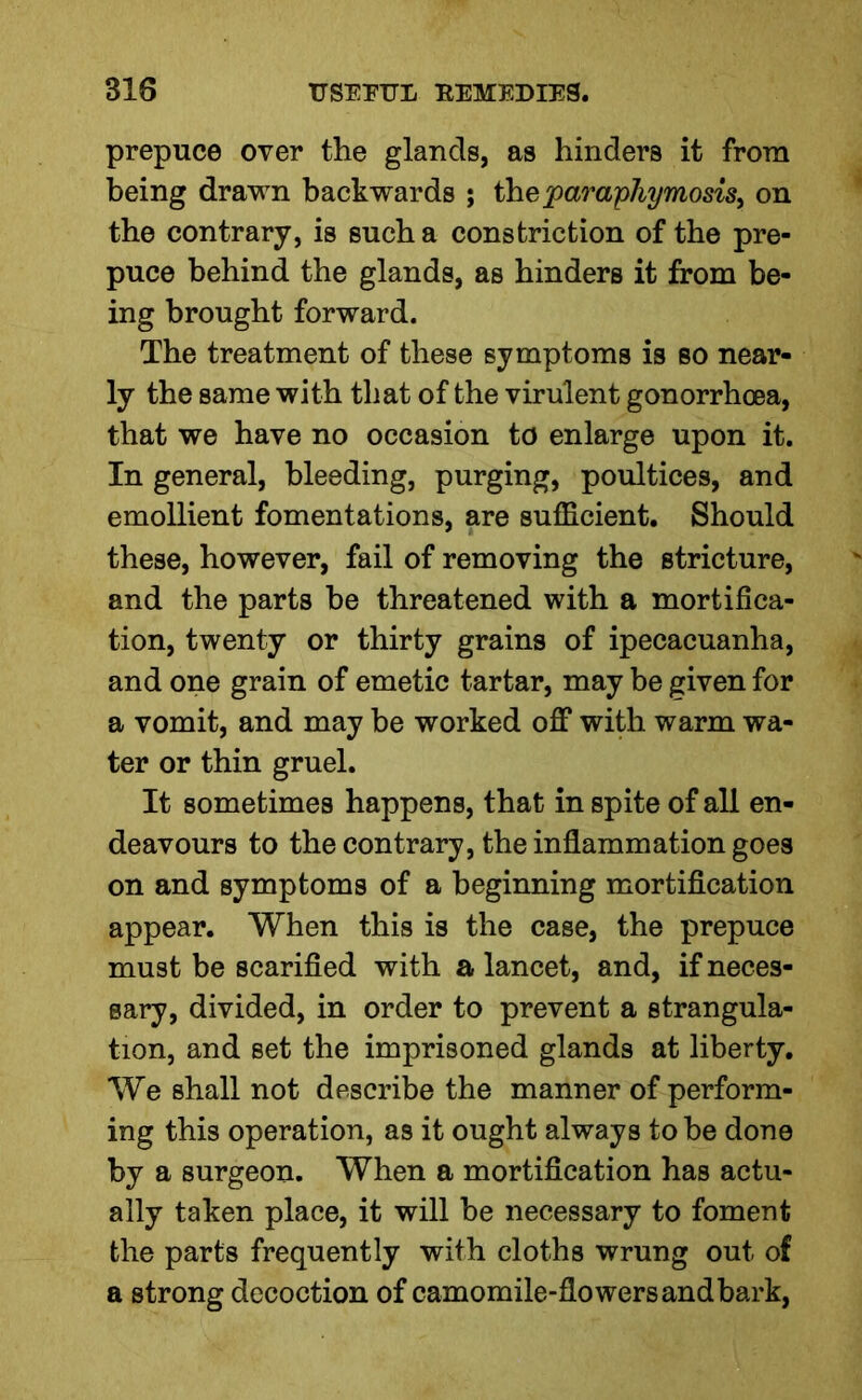 prepuce over the glands, as hinders it from being drawn backwards ; theparaphymosis, on the contrary, is such a constriction of the pre- puce behind the glands, as hinders it from be- ing brought forward. The treatment of these symptoms is so near- ly the same with that of the virulent gonorrhoea, that we have no occasion to enlarge upon it. In general, bleeding, purging, poultices, and emollient fomentations, are sufficient. Should these, however, fail of removing the stricture, and the parts be threatened with a mortifica- tion, twenty or thirty grains of ipecacuanha, and one grain of emetic tartar, may be given for a vomit, and may be worked off with warm wa- ter or thin gruel. It sometimes happens, that in spite of all en- deavours to the contrary, the inflammation goes on and symptoms of a beginning mortification appear. When this is the case, the prepuce must be scarified with a lancet, and, if neces- sary, divided, in order to prevent a strangula- tion, and set the imprisoned glands at liberty. We shall not describe the manner of perform- ing this operation, as it ought always to be done by a surgeon. When a mortification has actu- ally taken place, it will be necessary to foment the parts frequently with cloths wrung out of a strong decoction of camomile-flowersandbark,