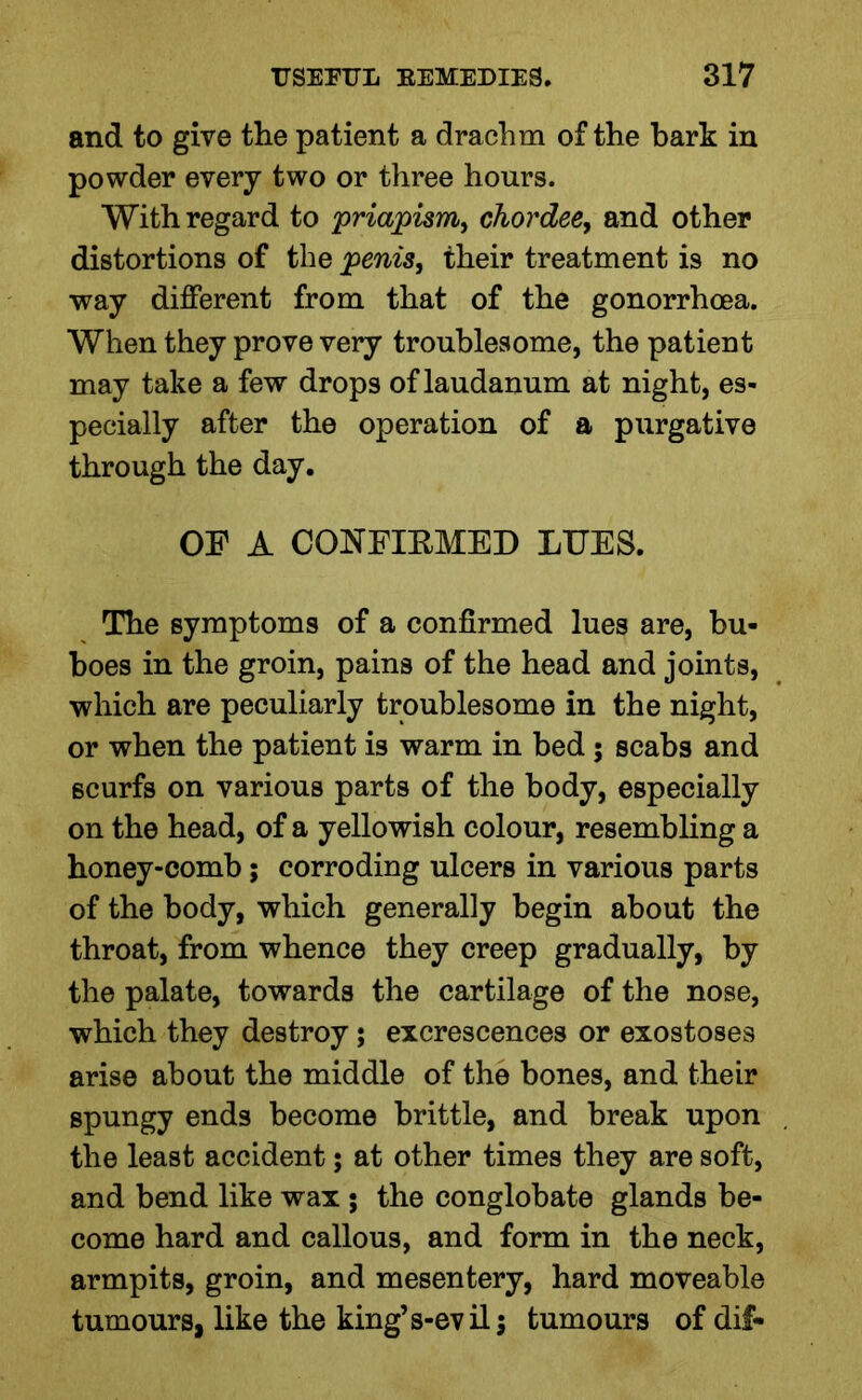 and to give the patient a drachm of the hark in powder every two or three hours. With regard to priapism, chordee, and other distortions of the penis, their treatment is no way different from that of the gonorrhoea. When they prove very troublesome, the patient may take a few drops of laudanum at night, es- pecially after the operation of a purgative through the day. OF A CONFIRMED LUES. The symptoms of a confirmed lues are, bu- boes in the groin, pains of the head and joints, which are peculiarly troublesome in the night, or when the patient is warm in bed; scabs and 6curfs on various parts of the body, especially on the head, of a yellowish colour, resembling a honey-comb; corroding ulcers in various parts of the body, which generally begin about the throat, from whence they creep gradually, by the palate, towards the cartilage of the nose, which they destroy; excrescences or exostoses arise about the middle of the bones, and their spungy ends become brittle, and break upon the least accident; at other times they are soft, and bend like wax ; the conglobate glands be- come hard and callous, and form in the neck, armpits, groin, and mesentery, hard moveable tumours, like the king’s-evil; tumours of dif-
