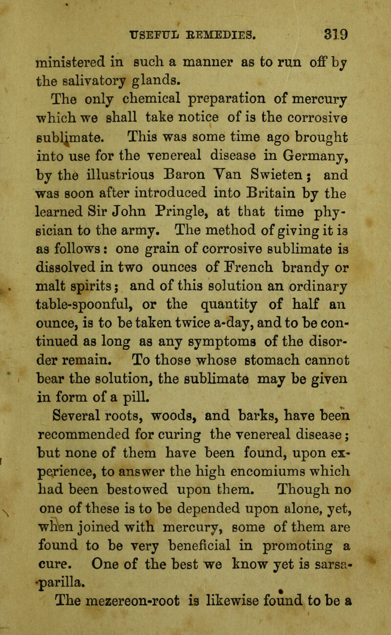 ministered in such a manner as to run off by the salivatory glands. The only chemical preparation of mercury which we shall take notice of is the corrosive sublimate. This was some time ago brought into use for the venereal disease in Germany, by the illustrious Baron Yan Swieten; and was soon after introduced into Britain by the learned Sir John Pringle, at that time phy- sician to the army. The method of giving it i3 as follows: one grain of corrosive sublimate is dissolved in two ounces of French brandy or malt spirits; and of this solution an ordinary table-spoonful, or the quantity of half an ounce, is to be taken twice a-day, and to be con- tinued as long as any symptoms of the disor- der remain. To those whose stomach cannot bear the solution, the sublimate may be given in form of a pill. Several roots, woods, and barks, have been recommended for curing the venereal disease; but none of them have been found, upon ex- perience, to answer the high encomiums which had been bestowed upon them. Though no one of these is to be depended upon alone, yet, whW joined with mercury, some of them are found to be very beneficial in promoting a cure. One of the best we know yet is sarsa- parilla. The mezereon-root is likewise found to be a