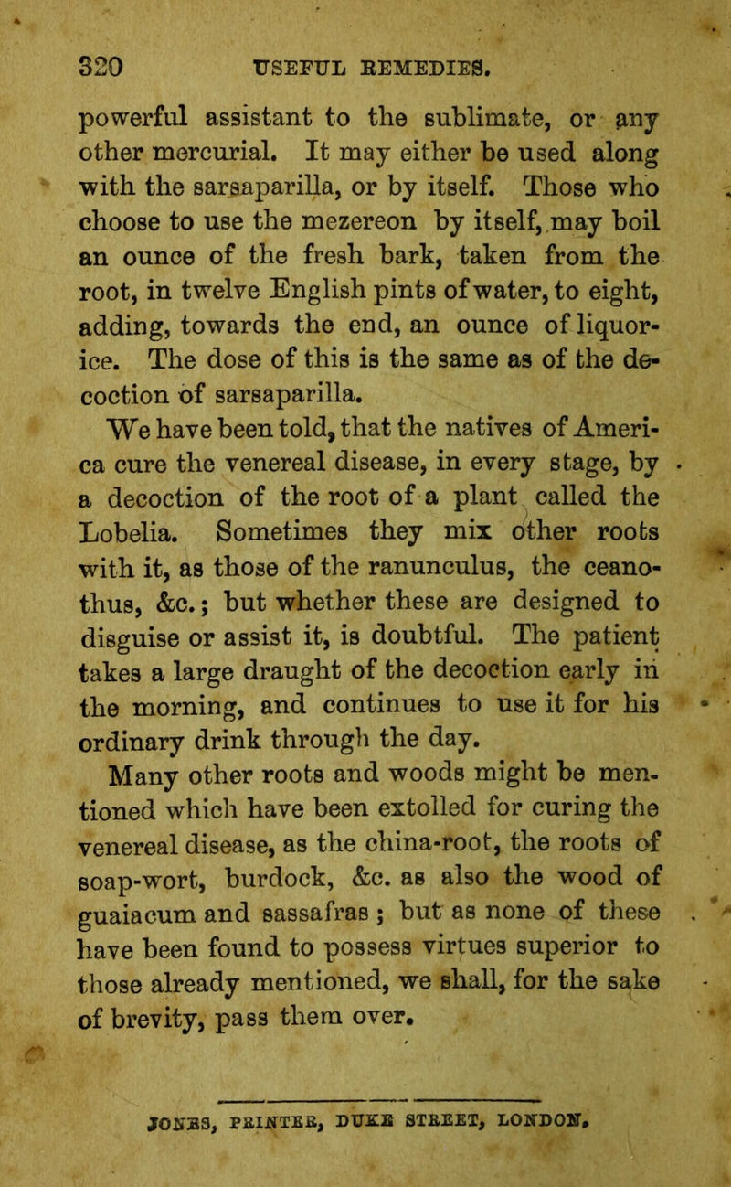 powerful assistant to the sublimate, or $ny other mercurial. It may either be used along with the sarsaparilla, or by itself. Those who choose to use the mezereon by itself, may boil an ounce of the fresh bark, taken from the root, in twelve English pints of water, to eight, adding, towards the end, an ounce of liquor- ice. The dose of this is the same as of the de- coction of sarsaparilla. We have been told, that the natives of Ameri- ca cure the venereal disease, in every stage, by a decoction of the root of a plant called the Lobelia. Sometimes they mix other roots with it, as those of the ranunculus, the ceano- thus, &c.; but whether these are designed to disguise or assist it, is doubtful. The patient takes a large draught of the decoction early in the morning, and continues to use it for his ordinary drink through the day. Many other roots and woods might be men- tioned which have been extolled for curing the venereal disease, as the china-root, the roots of soap-wort, burdock, &c. as also the wood of guaiacum and sassafras ; blit as none of these have been found to possess virtues superior to those already mentioned, we shall, for the s^ke of brevity, pass them over. JONES, PRINTEE, DUKE STREET, LONDON,