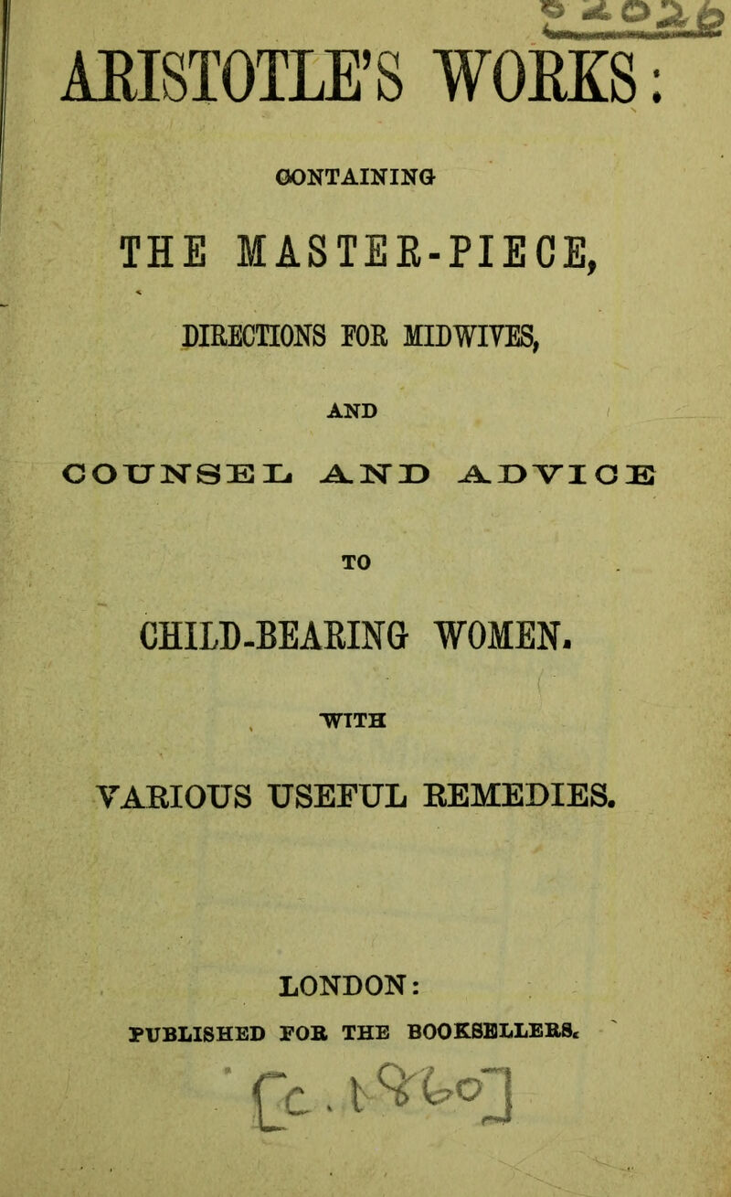 CONTAINING THE MASTER-PIECE, DIRECTIONS FOR MIDWIVES, AND COXJISrSEXj AND ADVICE TO CHILD-BEARING WOMEN. WITH VARIOUS USEFUL REMEDIES. LONDON: PUBLISHED FOB THE BOOKSELLEBS* Cc ■