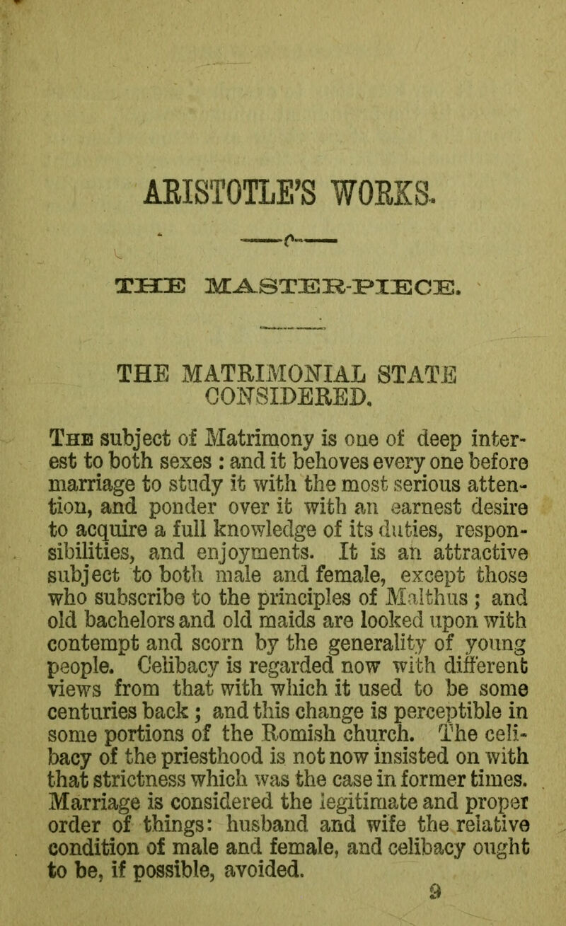 THE MASTER-PIECE, THE MATRIMONIAL STATE CONSIDERED, The subject of Matrimony is one of deep inter- est to both sexes : and it behoves every one before marriage to study it with the most serious atten- tion, and ponder over it with an earnest desire to acquire a full knowledge of its duties, respon- sibilities, and enjoyments. It is an attractive subject to both male and female, except those who subscribe to the principles of Malthas; and old bachelors and old maids are looked upon with contempt and scorn by the generality of young people. Celibacy is regarded now with different views from that with which it used to be some centuries back; and this change is perceptible in some portions of the Romish church. The celi- bacy of the priesthood is not now insisted on with that strictness which was the case in former times. Marriage is considered the legitimate and proper order of things: husband and wife the relative condition of male and female, and celibacy ought to be, if possible, avoided.