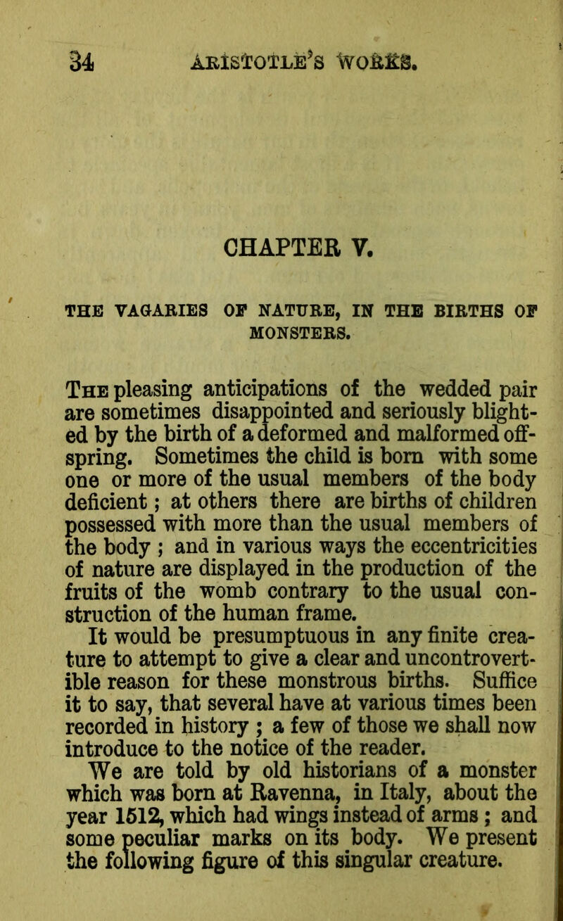 CHAPTER V. THE VAGARIES OP NATURE, IN THE BIRTHS OP MONSTERS. The pleasing anticipations of the wedded pair are sometimes disappointed and seriously blight- ed by the birth of a deformed and malformed off- spring. Sometimes the child is born with some one or more of the usual members of the body deficient; at others there are births of children possessed with more than the usual members of the body ; and in various ways the eccentricities of nature are displayed in the production of the fruits of the womb contrary to the usual con- struction of the human frame. It would be presumptuous in any finite crea- ture to attempt to give a clear and uncontrovert- ible reason for these monstrous births. Suffice it to say, that several have at various times been recorded in history ; a few of those we shall now introduce to the notice of the reader. We are told by old historians of a monster which was born at Ravenna, in Italy, about the year 1512, which had wings instead of arms; and some peculiar marks on its body. We present the following figure of this singular creature.