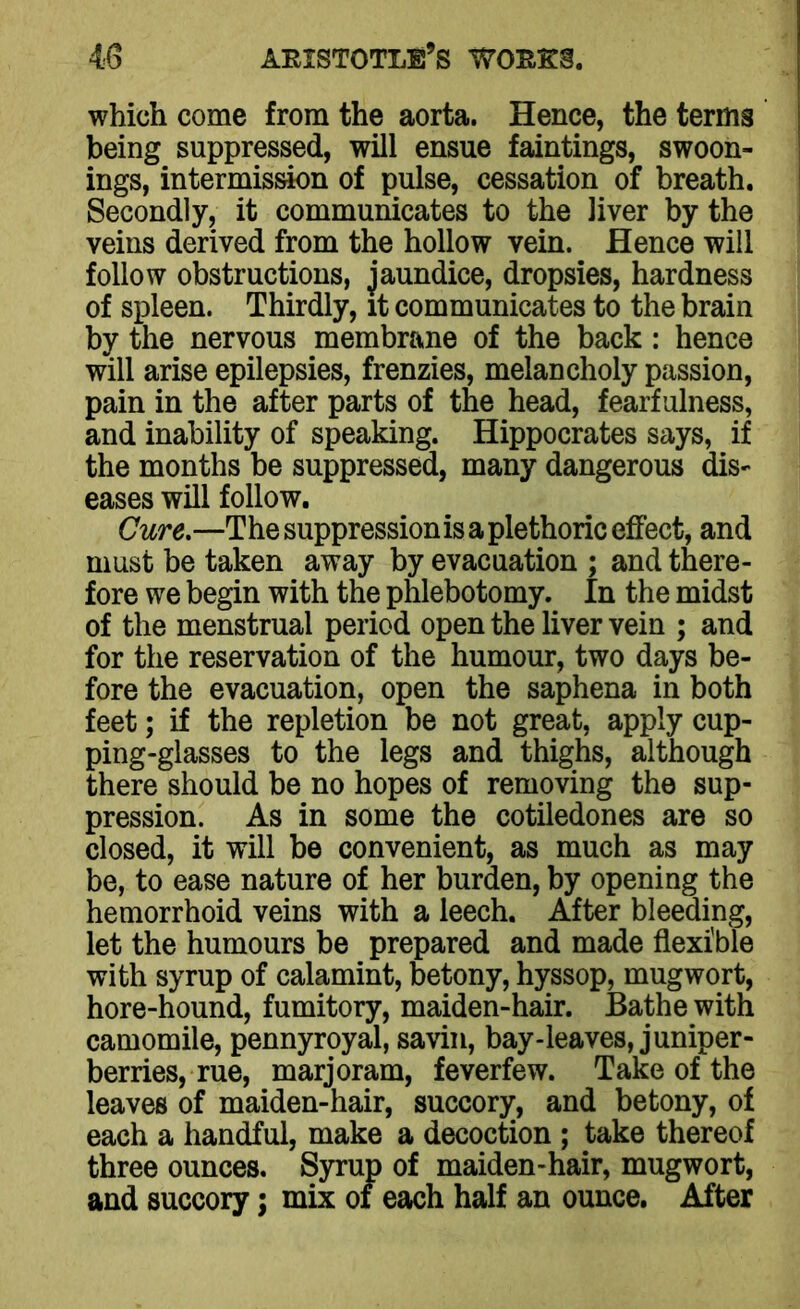 which come from the aorta. Hence, the terms being suppressed, will ensue faintings, swoon- ings, intermission of pulse, cessation of breath. Secondly, it communicates to the liver by the veins derived from the hollow vein. Hence will follow obstructions, jaundice, dropsies, hardness of spleen. Thirdly, it communicates to the brain by the nervous membrane of the back : hence will arise epilepsies, frenzies, melancholy passion, pain in the after parts of the head, fearfulness, and inability of speaking. Hippocrates says, if the months be suppressed, many dangerous dis- eases will follow. Cure.—The suppression is a plethoric effect, and must be taken away by evacuation ; and there- fore we begin with the phlebotomy. In the midst of the menstrual period open the liver vein ; and for the reservation of the humour, two days be- fore the evacuation, open the saphena in both feet; if the repletion be not great, apply cup- ping-glasses to the legs and thighs, although there should be no hopes of removing the sup- pression. As in some the cotiledones are so closed, it will be convenient, as much as may be, to ease nature of her burden, by opening the hemorrhoid veins with a leech. After bleeding, let the humours be prepared and made flexible with syrup of calamint, betony, hyssop, mug wort, hore-hound, fumitory, maiden-hair. Bathe with camomile, pennyroyal, savin, bay-leaves, juniper- berries, rue, marjoram, feverfew. Take of the leaves of maiden-hair, succory, and betony, of each a handful, make a decoction ; take thereof three ounces. Syrup of maiden-hair, mugwort, and succory; mix of each half an ounce. After