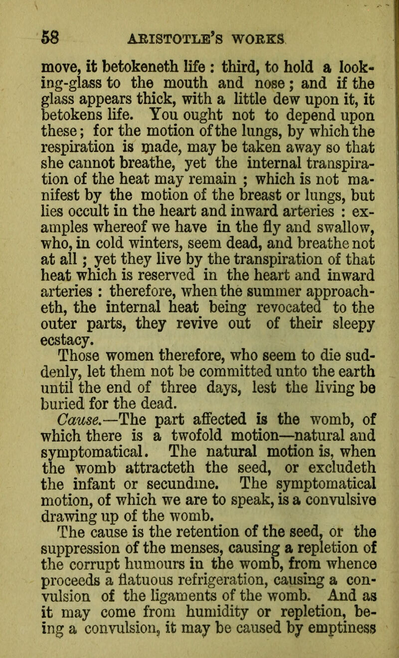 move, it betokeneth life : third, to hold a look- ing-glass to the mouth and nose; and if the glass appears thick, with a little dew upon it, it betokens life. You ought not to depend upon these; for the motion of the lungs, by which the respiration is made, may be taken away so that she cannot breathe, yet the internal transpira- tion of the heat may remain ; which is not ma- nifest by the motion of the breast or lungs, but lies occult in the heart and inward arteries : ex- amples whereof we have in the fly and swallow, who, in cold winters, seem dead, and breathe not at all; yet they live by the transpiration of that heat which is reserved in the heart and inward arteries : therefore, when the summer approach- es, the internal heat being revocated to the outer parts, they revive out of their sleepy ecstacy. Those women therefore, who seem to die sud- denly, let them not be committed unto the earth until the end of three days, lest the living be buried for the dead. Cause— The part affected is the womb, of which there is a twofold motion—natural and symptomatical. The natural motion is, when the womb attracteth the seed, or excludeth the infant or secundme. The symptomatical motion, of which we are to speak, is a convulsive drawing up of the womb. The cause is the retention of the seed, or the suppression of the menses, causing a repletion of the corrupt humours in the womb, from whence proceeds a flatuous refrigeration, causing a con- vulsion of the ligaments of the womb. And as it may come from humidity or repletion, be- ing a convulsion, it may be caused by emptiness