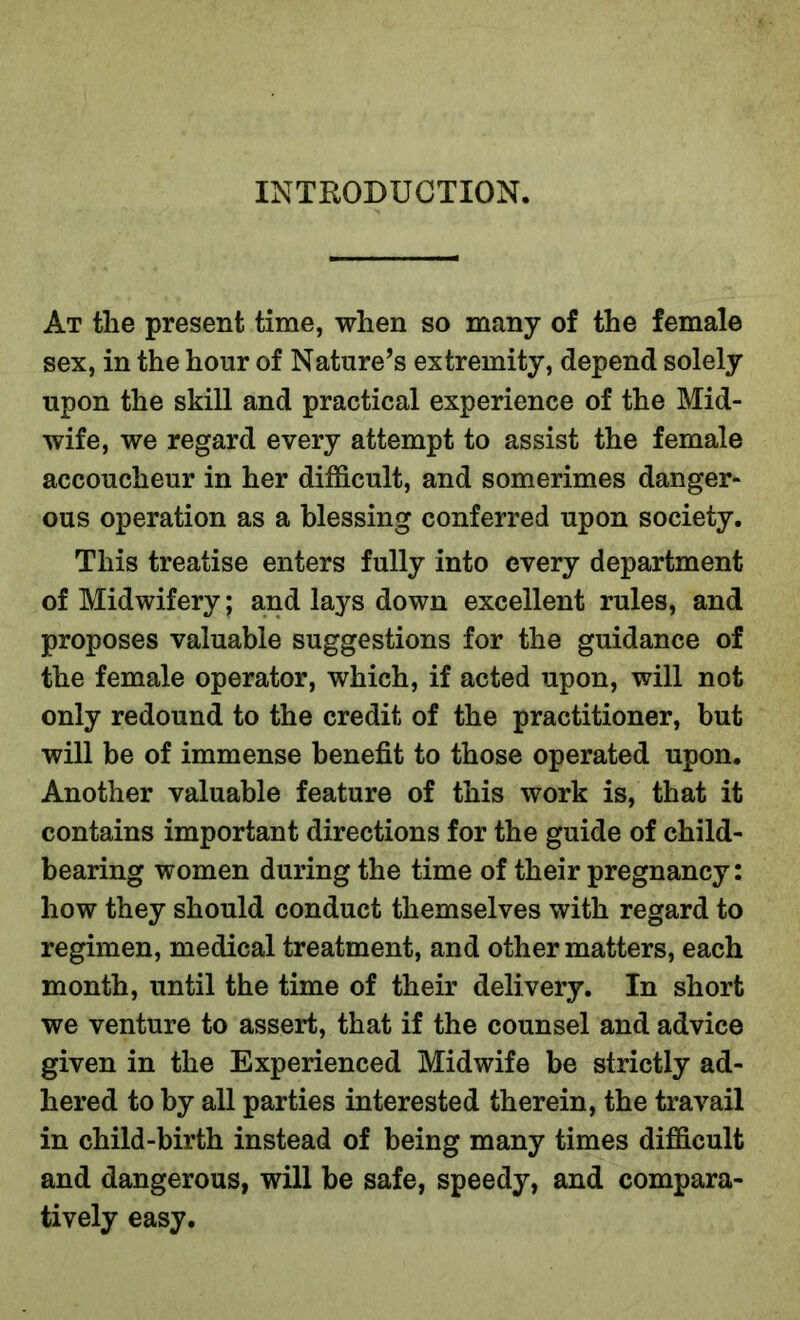 INTRODUCTION. At the present time, when so many of the female sex, in the hour of Nature’s extremity, depend solely upon the skill and practical experience of the Mid- wife, we regard every attempt to assist the female accoucheur in her difficult, and somerimes danger- ous operation as a blessing conferred upon society. This treatise enters fully into every department of Midwifery; and lays down excellent rules, and proposes valuable suggestions for the guidance of the female operator, which, if acted upon, will not only redound to the credit of the practitioner, but will be of immense benefit to those operated upon. Another valuable feature of this work is, that it contains important directions for the guide of child- bearing women during the time of their pregnancy: how they should conduct themselves with regard to regimen, medical treatment, and other matters, each month, until the time of their delivery. In short we venture to assert, that if the counsel and advice given in the Experienced Midwife be strictly ad- hered to by all parties interested therein, the travail in child-birth instead of being many times difficult and dangerous, will be safe, speedy, and compara- tively easy.