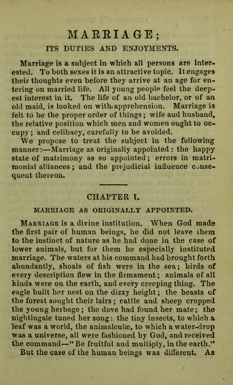 MARRIAGE; ITS DUTIES AND ENJOYMENTS. Marriage is a subject in which all persons are inter- ested. To both sexes it is an attractive topic. It engages their thoughts even before they arrive at an age for en- tering on married life. All young people feel the deep- est interest in it. The life of an old bachelor, or of an old maid, is looked on with, apprehension. Marriage is felt to be the proper order of things; wife aud husband, the relative position which men and women ought to oc- cupy ; and celibacy, carefully to be avoided. We propose to treat the subject in the following manner:—Marriage as originally appointed: the happy state of matrimony as so appointed; errors in matri- monial alliances ; and the prejudicial influence conse- quent thereon. CHAPTER T. MARRIAGE AS ORIGINALLY APPOINTED. Marriage is a divine institution. When God made the first pair of human beings, he did not leave them to the instinct of nature as he had done in the case of lower animals, but for them he especially instituted marriage. The waters at his command had brought forth abundantly, shoals of fish were in the sea; birds of every description flew in the firmament; animals of all kinds were on the earth, and every creeping thing. The eagle built her nest on the dizzy height; the beasts of the forest sought their lairs; cattle and sheep cropped the young herbage ; the dove had found her mate; the nightingale tuned her song: the tiny insects, to which a leaf was a world, the animalculse, to which a water-drop was a universe, all were fashioned by God, and received the command—“Be fruitful and multiply, in the earth.’* But the case of the human beings was different. As