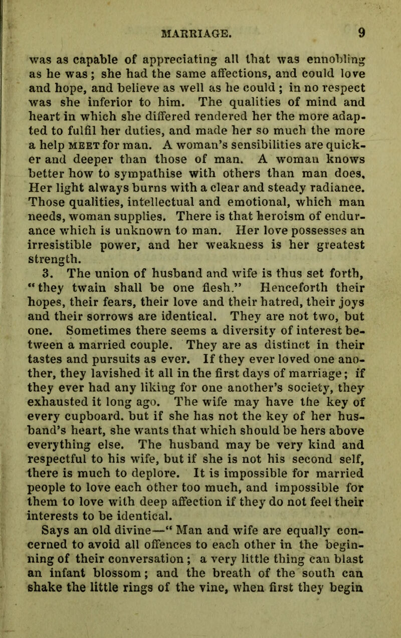 was as capable of appreciating all that was ennobling as he was ; she had the same affections, and could love and hope, and believe as well as he could ; in no respect was she inferior to him. The qualities of mind and heart in which she differed rendered her the more adap- ted to fulfil her duties, and made her so much the more a help meet for man. A woman’s sensibilities are quick- er and deeper than those of man. A woman knows better how to sympathise with others than man does. Her light always burns with a clear and steady radiance. Those qualities, intellectual and emotional, which man needs, woman supplies. There is that heroism of endur- ance which is unknown to man. Her love possesses an irresistible power, and her weakness is her greatest strength. 3. The union of husband and wife is thus set forth, “ they twain shall be one flesh.” Henceforth their hopes, their fears, their love and their hatred, their joys and their sorrows are identical. They are not two, but one. Sometimes there seems a diversity of interest be- tween a married couple. They are as distinct in their tastes and pursuits as ever. If they ever loved one ano- ther, they lavished it all in the first days of marriage; if they ever had any liking for one another’s society, they exhausted it long ago. The wife may have the key of every cupboard, but if she has not the key of her hus- band’s heart, she wants that which should be hers above everything else. The husband may be very kind and respectful to his wife, but if she is not his second self, there is much to deplore. It is impossible for married people to love each other too much, and impossible for them to love with deep affection if they do not feel their interests to be identical. Says an old divine—“ Man and wife are equallj* con- cerned to avoid all offences to each other in the begin- ning of their conversation ; a very little thing can blast an infant blossom; and the breath of the south can shake the little rings of the vine, when first they begin