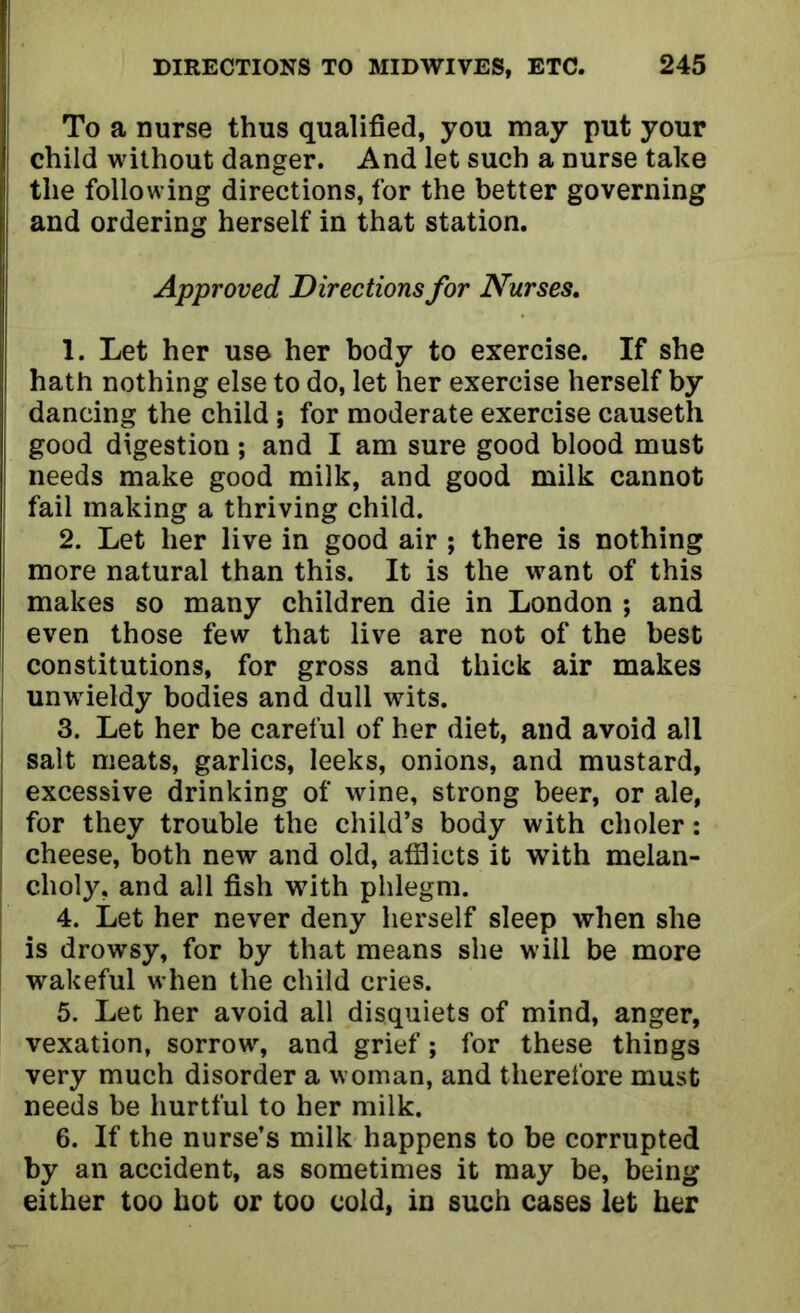 To a nurse thus qualified, you may put your child without danger. And let such a nurse take the following directions, for the better governing i and ordering herself in that station. Approved Directions for Nurses. 1. Let her use her body to exercise. If she I hath nothing else to do, let her exercise herself by dancing the child; for moderate exercise causeth j good digestion; and I am sure good blood must needs make good milk, and good milk cannot fail making a thriving child. 2. Let her live in good air ; there is nothing more natural than this. It is the want of this makes so many children die in London ; and even those few that live are not of the best constitutions, for gross and thick air makes unwieldy bodies and dull wits. 3. Let her be careful of her diet, and avoid all salt meats, garlics, leeks, onions, and mustard, excessive drinking of wine, strong beer, or ale, for they trouble the child’s body with choler: cheese, both new and old, afflicts it with melan- choly, and all fish with phlegm. 4. Let her never deny herself sleep when she is drowsy, for by that means she will be more wakeful when the child cries. 5. Let her avoid all disquiets of mind, anger, vexation, sorrow, and grief; for these things very much disorder a woman, and therefore must needs be hurtful to her milk. 6. If the nurse’s milk happens to be corrupted by an accident, as sometimes it may be, being either too hot or too cold, in such cases let her