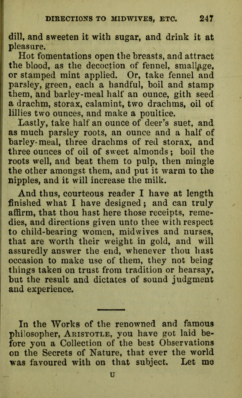 dill, and sweeten it with sugar, and drink it at pleasure. Hot fomentations open the breasts, and attract the blood, as the decoction of fennel, smallp,ge, | or stamped mint applied. Or, take fennel and parsley, green, each a handful, boil and stamp them, and barley-meal half an ounce, gith seed a drachm, storax, calamint, two drachms, oil of lillies two ounces, and make a poultice. Lastly, take half an ounce of deer’s suet, and as much parsley roots, an ounce and a half of barley* meal, three drachms of red storax, and I three ounces of oil of sweet almonds; boil the roots well, and beat them to pulp, then mingle the other amongst them, and put it warm to the nipples, and it will increase the milk. And thus, courteous reader I have at length finished what I have designed; and can truly affirm, that thou hast here those receipts, reme- dies, and directions given unto thee with respect to child-bearing women, midwives and nurses, ; that are worth their weight in gold, and will assuredly answer the end, whenever thou hast occasion to make use of them, they not being things taken on trust from tradition or hearsay, but the result and dictates of sound judgment and experience. In the Works of the renowned and famous philosopher, Aristotle, you have got laid be- fore you a Collection of the best Observations on the Secrets of Nature, that ever the world was favoured with on that subject. Let me u