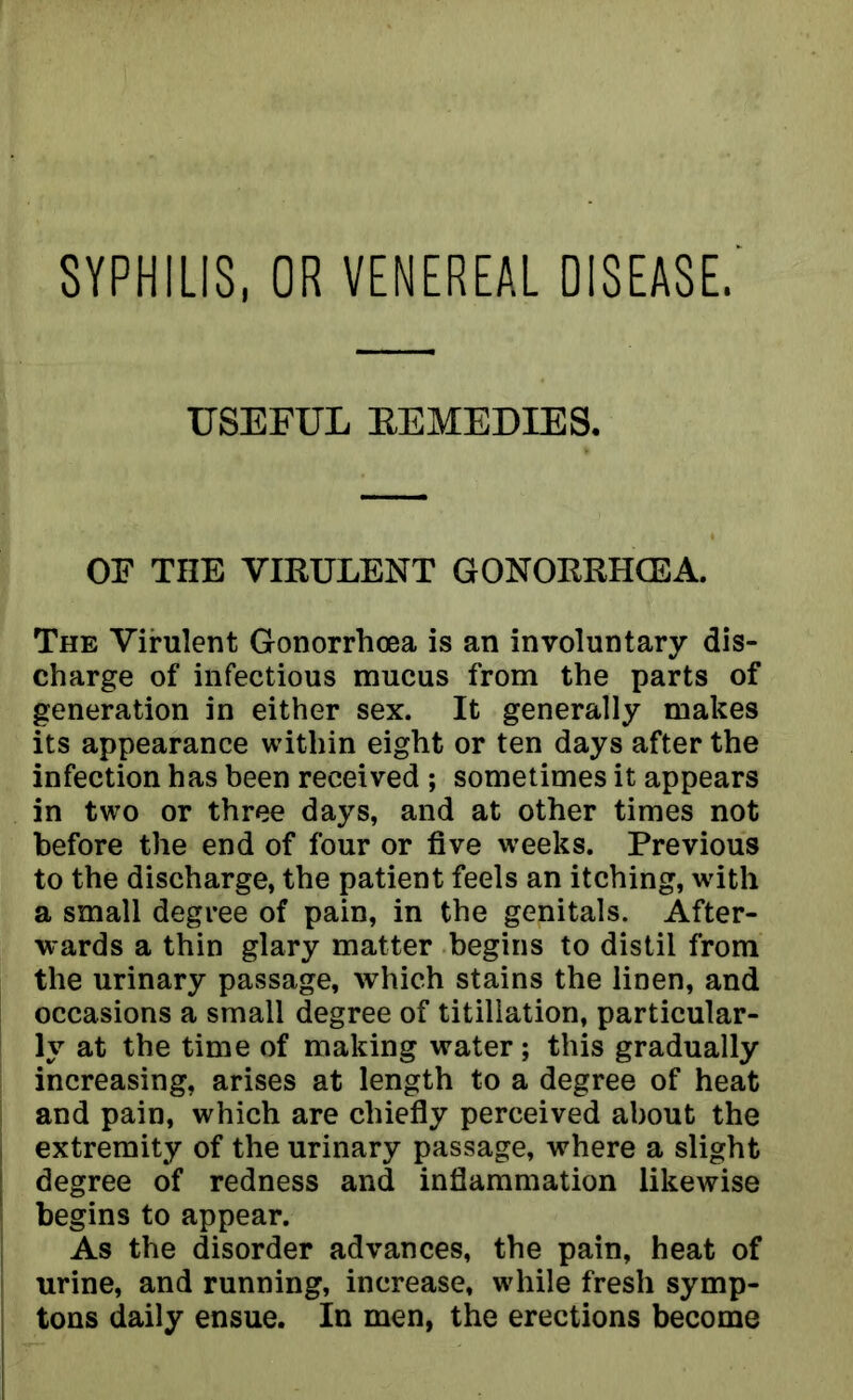 SYPHILIS, OR VENEREAL DISEASE. USEFUL EEMEDIES. OF THE VIRULENT GONORRHOEA. The Virulent Gonorrhoea is an involuntary dis- charge of infectious mucus from the parts of generation in either sex. It generally makes its appearance within eight or ten days after the infection has been received ; sometimes it appears in two or three days, and at other times not before the end of four or five weeks. Previous to the discharge, the patient feels an itching, with a small degree of pain, in the genitals. After- wards a thin glary matter begins to distil from the urinary passage, which stains the linen, and occasions a small degree of titillation, particular- ly at the time of making water; this gradually increasing, arises at length to a degree of heat and pain, which are chiefly perceived about the extremity of the urinary passage, where a slight degree of redness and inflammation likewise begins to appear. As the disorder advances, the pain, heat of urine, and running, increase, while fresh symp- tons daily ensue. In men, the erections become