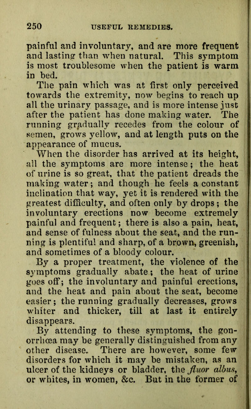 painful and involuntary, and are more frequent and lasting1 than when natural. This symptom is most troublesome when the patient is warm in bed. The pain which was at first only perceived towards the extremity, now begins to reach up all the urinary passage, and is more intense just after the patient has done making water. The running gradually recedes from the colour of semen, grows yellow, and at length puts on the appearance of mucus. When the disorder has arrived at its height, all the symptoms are more intense; the heat of urine is so great, that the patient dreads the making water; and though he feels a constant inclination that way, yet it is rendered with the greatest difficulty, and often only by drops; the involuntary erections now become extremely painful and frequent; there is also a pain, heat, and sense of fulness about the seat, and the run- ning is plentiful and sharp, of a brown, greenish, and sometimes of a bloody colour. By a proper treatment, the violence of the symptoms gradually abate; the heat of urine goes off; the involuntary and painful erections, and the heat and pain about the seat, become easier; the running gradually decreases, grows whiter and thicker, till at last it entirely disappears. By attending to these symptoms, the gon- orrhoea may be generally distinguished from any other disease. There are however, some few disorders for which it may be mistaken, as an ulcer of the kidneys or bladder, the fluor albus, or whites, in women, &c. But in the former of