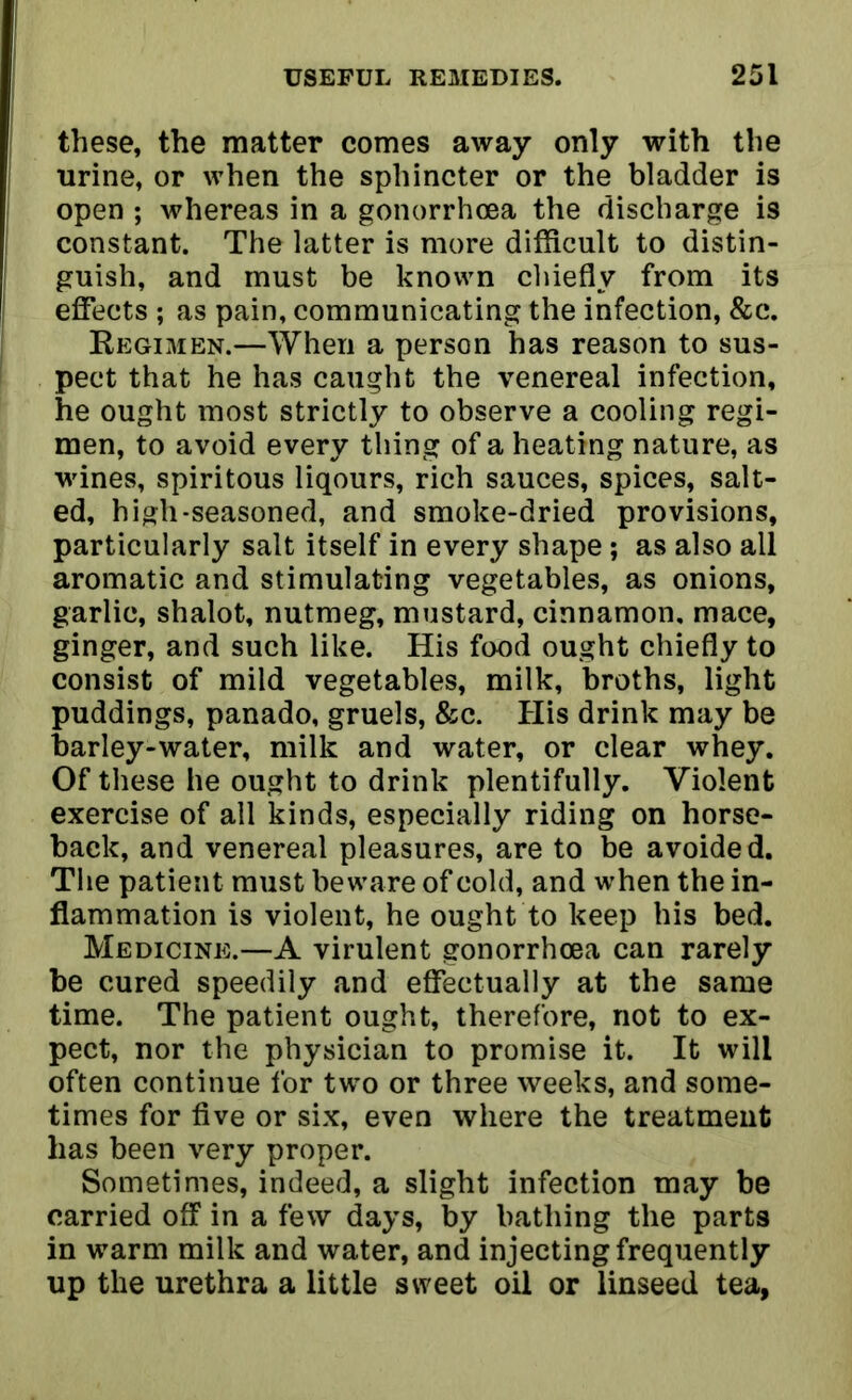 these, the matter comes away only with the urine, or when the sphincter or the bladder is open ; whereas in a gonorrhoea the discharge is constant. The latter is more difficult to distin- guish, and must be known chiefly from its I effects ; as pain, communicating the infection, &e. Regimen.—When a person has reason to sus- pect that he has caught the venereal infection, he ought most strictly to observe a cooling regi- men, to avoid every thing of a heating nature, as wines, spiritous liqours, rich sauces, spices, salt- ed, high-seasoned, and smoke-dried provisions, particularly salt itself in every shape; as also all aromatic and stimulating vegetables, as onions, garlic, shalot, nutmeg, mustard, cinnamon, mace, ginger, and such like. His food ought chiefly to consist of mild vegetables, milk, broths, light puddings, panado, gruels, &c. His drink may be barley-water, milk and water, or clear whey. Of these he ought to drink plentifully. Violent exercise of all kinds, especially riding on horse- back, and venereal pleasures, are to be avoided. The patient must beware of cold, and when the in- flammation is violent, he ought to keep his bed. Medicine.—A virulent gonorrhoea can rarely be cured speedily and effectually at the same time. The patient ought, therefore, not to ex- pect, nor the physician to promise it. It will often continue for two or three weeks, and some- times for five or six, even where the treatment has been very proper. Sometimes, indeed, a slight infection may be carried off in a few days, by bathing the parts in warm milk and water, and injecting frequently up the urethra a little sweet oil or linseed tea,