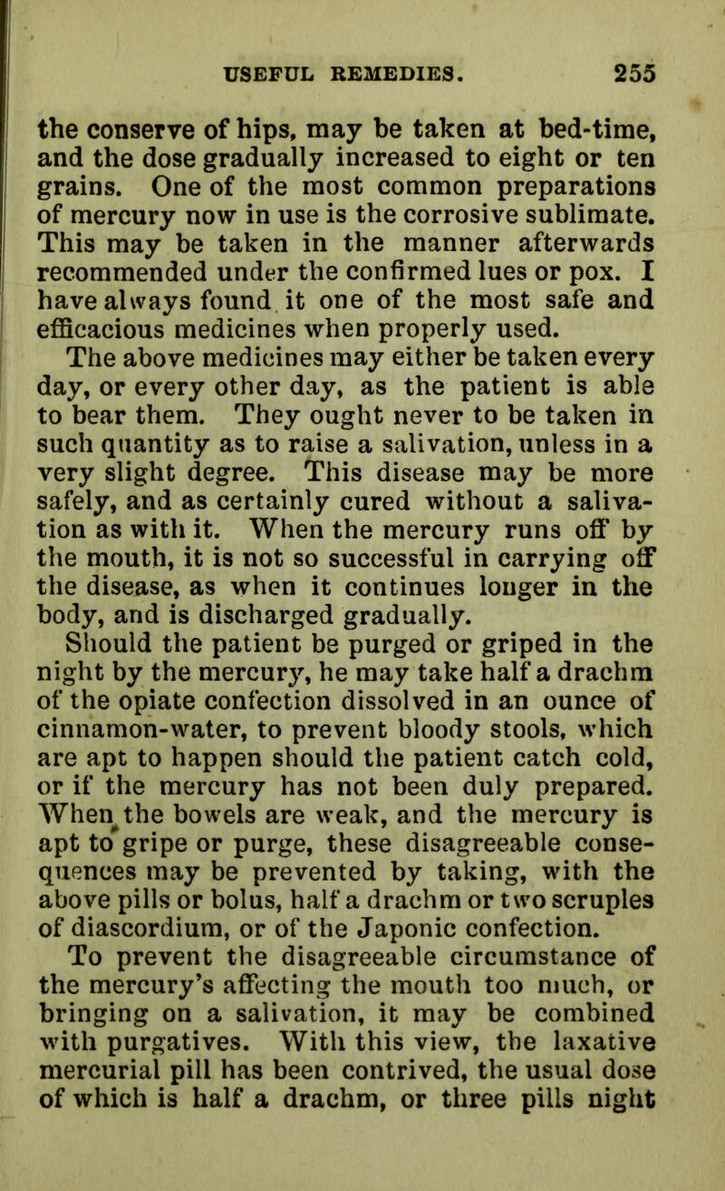 the conserve of hips, may be taken at bed-time, and the dose gradually increased to eight or ten grains. One of the most common preparations of mercury now in use is the corrosive sublimate. This may be taken in the manner afterwards recommended under the confirmed lues or pox. I have always found it one of the most safe and efficacious medicines when properly used. The above medicines may either be taken every day, or every other day, as the patient is able to bear them. They ought never to be taken in such quantity as to raise a salivation, unless in a very slight degree. This disease may be more safely, and as certainly cured without a saliva- tion as with it. When the mercury runs off' by the mouth, it is not so successful in carrying off the disease, as when it continues longer in the body, and is discharged gradually. Should the patient be purged or griped in the night by the mercury, he may take half a drachm of the opiate confection dissolved in an ounce of cinnamon-water, to prevent bloody stools, which are apt to happen should the patient catch cold, or if the mercury has not been duly prepared. When^the bowels are weak, and the mercury is apt to gripe or purge, these disagreeable conse- quences may be prevented by taking, with the above pills or bolus, half a drachm or two scruples of diascordium, or of the Japonic confection. To prevent the disagreeable circumstance of the mercury’s affecting the mouth too much, or bringing on a salivation, it may be combined with purgatives. With this view, the laxative mercurial pill has been contrived, the usual dose of which is half a drachm, or three pills night