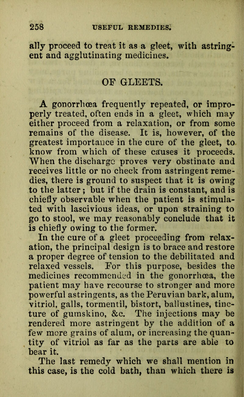 ally proceed to treat it as a gleet, with astring- ent and agglutinating medicines. OF GLEETS. A gonorrhoea frequently repeated, or impro- perly treated, often ends in a gleet, which may either proceed from a relaxation, or from some remains of the disease. It is, however, of the greatest importance in the cure of the gleet, to know from which of these causes it proceeds. When the discharge proves very obstinate and receives little or no check from astringent reme- dies, there is ground to suspect that it is owing to the latter; but if the drain is constant, and is chiefly observable when the patient is stimula- ted with lascivious ideas, or upon straining to go to stool, we may reasonably conclude that it is chiefly owing to the former. In the cure of a gleet proceeding from relax- ation, the principal design is to brace and restore a proper degree of tension to the debilitated and relaxed vessels. For this purpose, besides the medicines recommended in the gonorrhoea, the patient may have recourse to stronger and more powerful astringents, as the Peruvian bark, alum, vitriol, galls, tormentil, bistort, ballustines, tinc- ture of gumskino, &c. The injections may be rendered more astringent by the addition of a few more grains of alum, or increasing the quan- tity of vitriol as far as the parts are able to bear it. The last remedy which we shall mention in this case, is the cold bath, than which there is