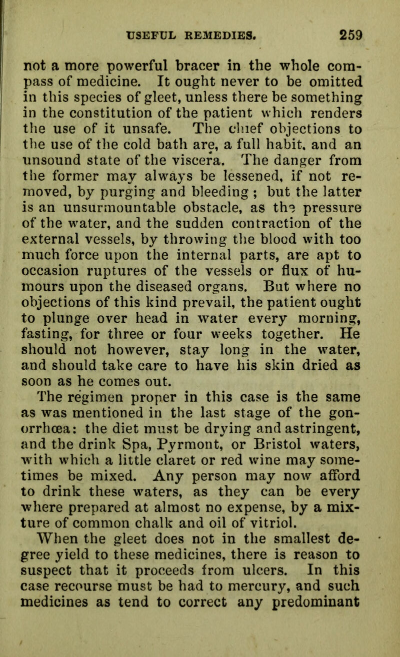 not a more powerful bracer in the whole com- pass of medicine. It ought never to be omitted in this species of gleet, unless there be something in the constitution of the patient which renders the use of it unsafe. The chief objections to the use of the cold bath are, a full habit, and an unsound state of the viscera. The danger from the former may always be lessened, if not re- moved, by purging and bleeding ; but the latter is an unsurmountable obstacle, as the pressure of the water, and the sudden contraction of the external vessels, by throwing the blood with too much force upon the internal parts, are apt to occasion ruptures of the vessels or flux of hu- mours upon the diseased organs. But where no objections of this kind prevail, the patient ought to plunge over head in water every morning, fasting, for three or four weeks together. He should not however, stay long in the water, and should take care to have his skin dried as soon as he comes out. The regimen proper in this case is the same as was mentioned in the last stage of the gon- orrhoea: the diet must be drying and astringent, and the drink Spa, Pyrmont, or Bristol waters, w ith which a little claret or red wine may some- times be mixed. Any person may now afford to drink these waters, as they can be every where prepared at almost no expense, by a mix- ture of common chalk and oil of vitriol. When the gleet does not in the smallest de- gree yield to these medicines, there is reason to suspect that it proceeds from ulcers. In this case recourse must be had to mercury, and such medicines as tend to correct any predominant